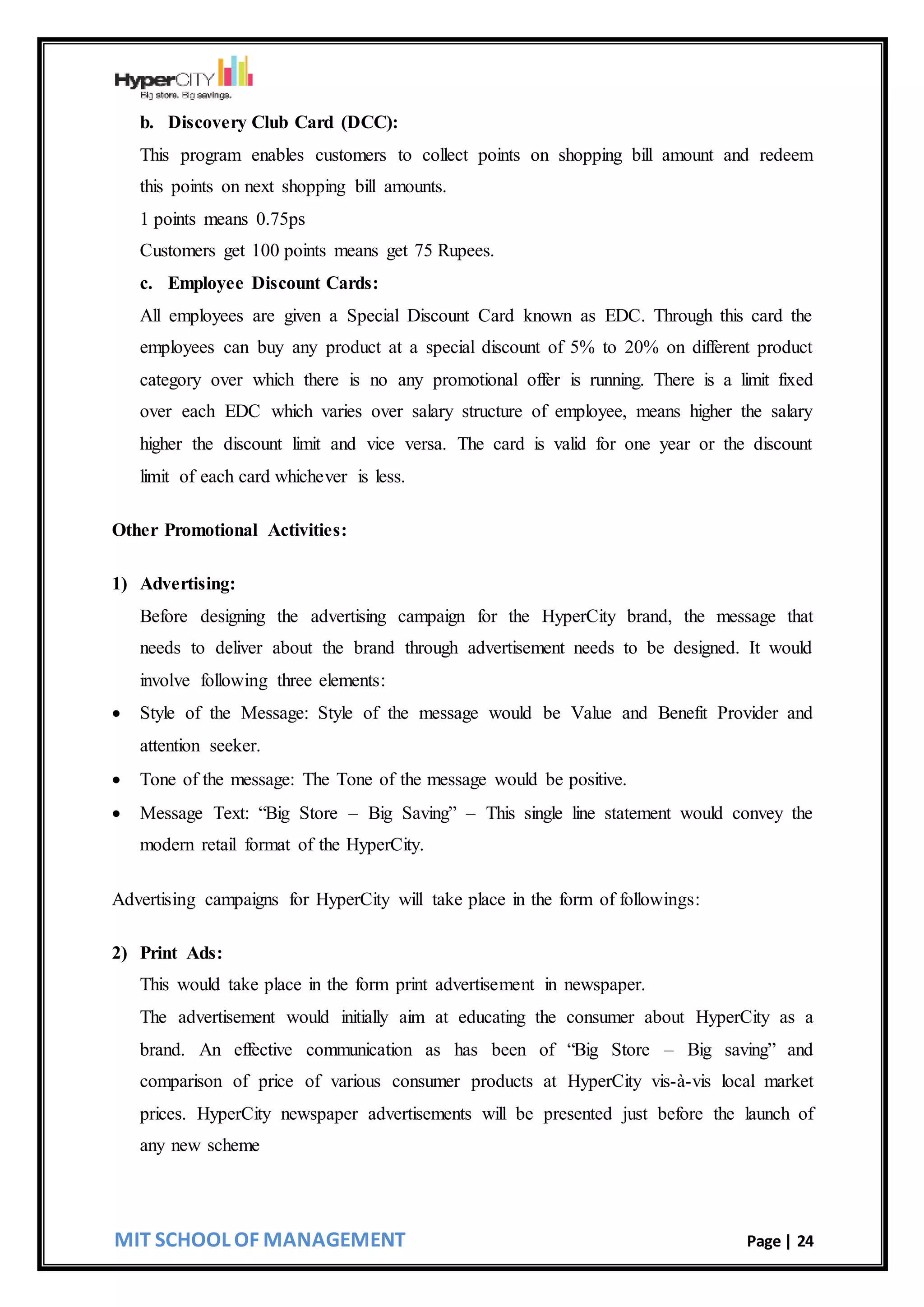 MIT SCHOOL OF MANAGEMENT Page | 24
b. Discovery Club Card (DCC):
This program enables customers to collect points on shopping bill amount and redeem
this points on next shopping bill amounts.
1 points means 0.75ps
Customers get 100 points means get 75 Rupees.
c. Employee Discount Cards:
All employees are given a Special Discount Card known as EDC. Through this card the
employees can buy any product at a special discount of 5% to 20% on different product
category over which there is no any promotional offer is running. There is a limit fixed
over each EDC which varies over salary structure of employee, means higher the salary
higher the discount limit and vice versa. The card is valid for one year or the discount
limit of each card whichever is less.
Other Promotional Activities:
1) Advertising:
Before designing the advertising campaign for the HyperCity brand, the message that
needs to deliver about the brand through advertisement needs to be designed. It would
involve following three elements:
 Style of the Message: Style of the message would be Value and Benefit Provider and
attention seeker.
 Tone of the message: The Tone of the message would be positive.
 Message Text: “Big Store – Big Saving” – This single line statement would convey the
modern retail format of the HyperCity.
Advertising campaigns for HyperCity will take place in the form of followings:
2) Print Ads:
This would take place in the form print advertisement in newspaper.
The advertisement would initially aim at educating the consumer about HyperCity as a
brand. An effective communication as has been of “Big Store – Big saving” and
comparison of price of various consumer products at HyperCity vis-à-vis local market
prices. HyperCity newspaper advertisements will be presented just before the launch of
any new scheme
 