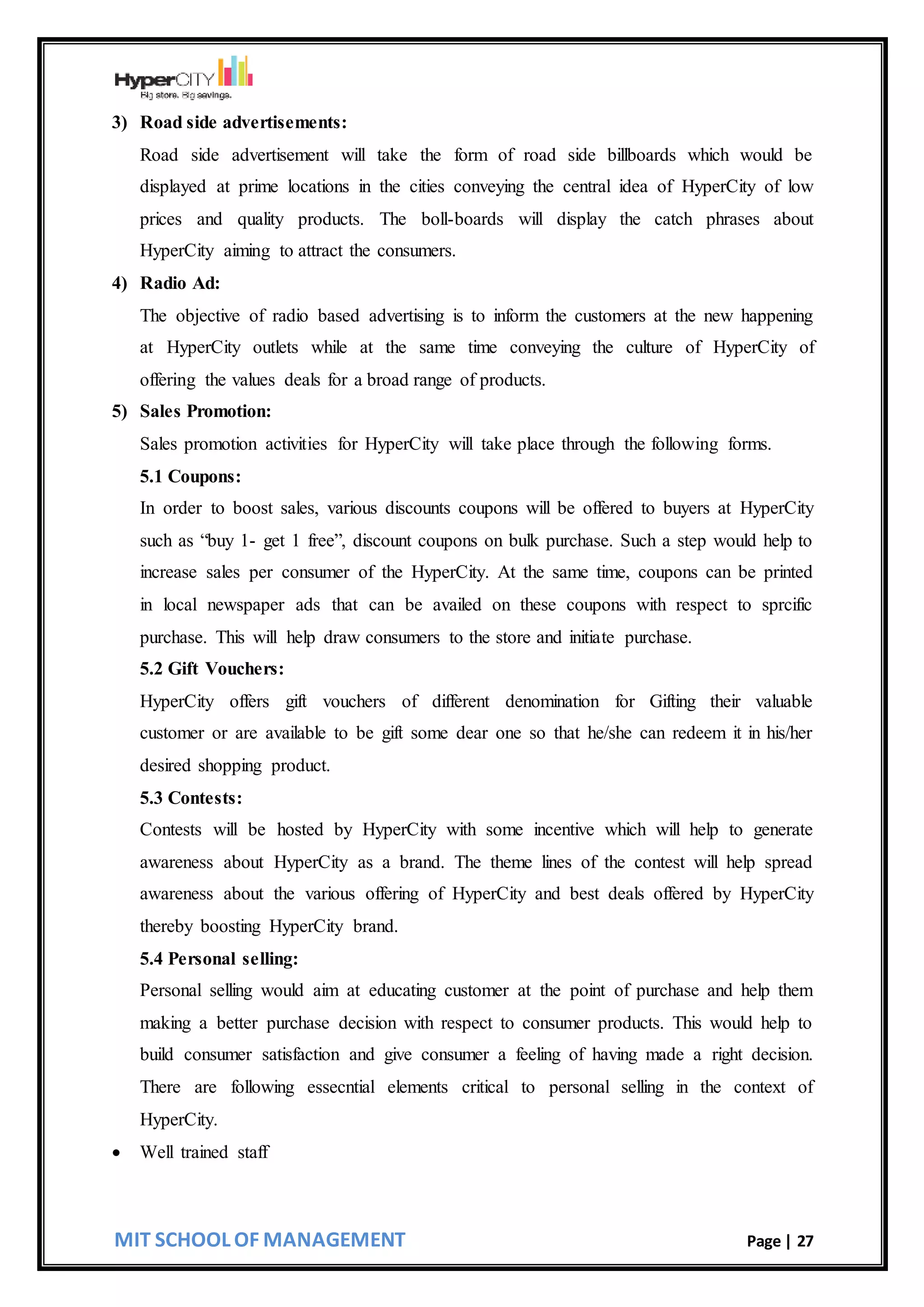 MIT SCHOOL OF MANAGEMENT Page | 27
3) Road side advertisements:
Road side advertisement will take the form of road side billboards which would be
displayed at prime locations in the cities conveying the central idea of HyperCity of low
prices and quality products. The boll-boards will display the catch phrases about
HyperCity aiming to attract the consumers.
4) Radio Ad:
The objective of radio based advertising is to inform the customers at the new happening
at HyperCity outlets while at the same time conveying the culture of HyperCity of
offering the values deals for a broad range of products.
5) Sales Promotion:
Sales promotion activities for HyperCity will take place through the following forms.
5.1 Coupons:
In order to boost sales, various discounts coupons will be offered to buyers at HyperCity
such as “buy 1- get 1 free”, discount coupons on bulk purchase. Such a step would help to
increase sales per consumer of the HyperCity. At the same time, coupons can be printed
in local newspaper ads that can be availed on these coupons with respect to sprcific
purchase. This will help draw consumers to the store and initiate purchase.
5.2 Gift Vouchers:
HyperCity offers gift vouchers of different denomination for Gifting their valuable
customer or are available to be gift some dear one so that he/she can redeem it in his/her
desired shopping product.
5.3 Contests:
Contests will be hosted by HyperCity with some incentive which will help to generate
awareness about HyperCity as a brand. The theme lines of the contest will help spread
awareness about the various offering of HyperCity and best deals offered by HyperCity
thereby boosting HyperCity brand.
5.4 Personal selling:
Personal selling would aim at educating customer at the point of purchase and help them
making a better purchase decision with respect to consumer products. This would help to
build consumer satisfaction and give consumer a feeling of having made a right decision.
There are following essecntial elements critical to personal selling in the context of
HyperCity.
 Well trained staff
 