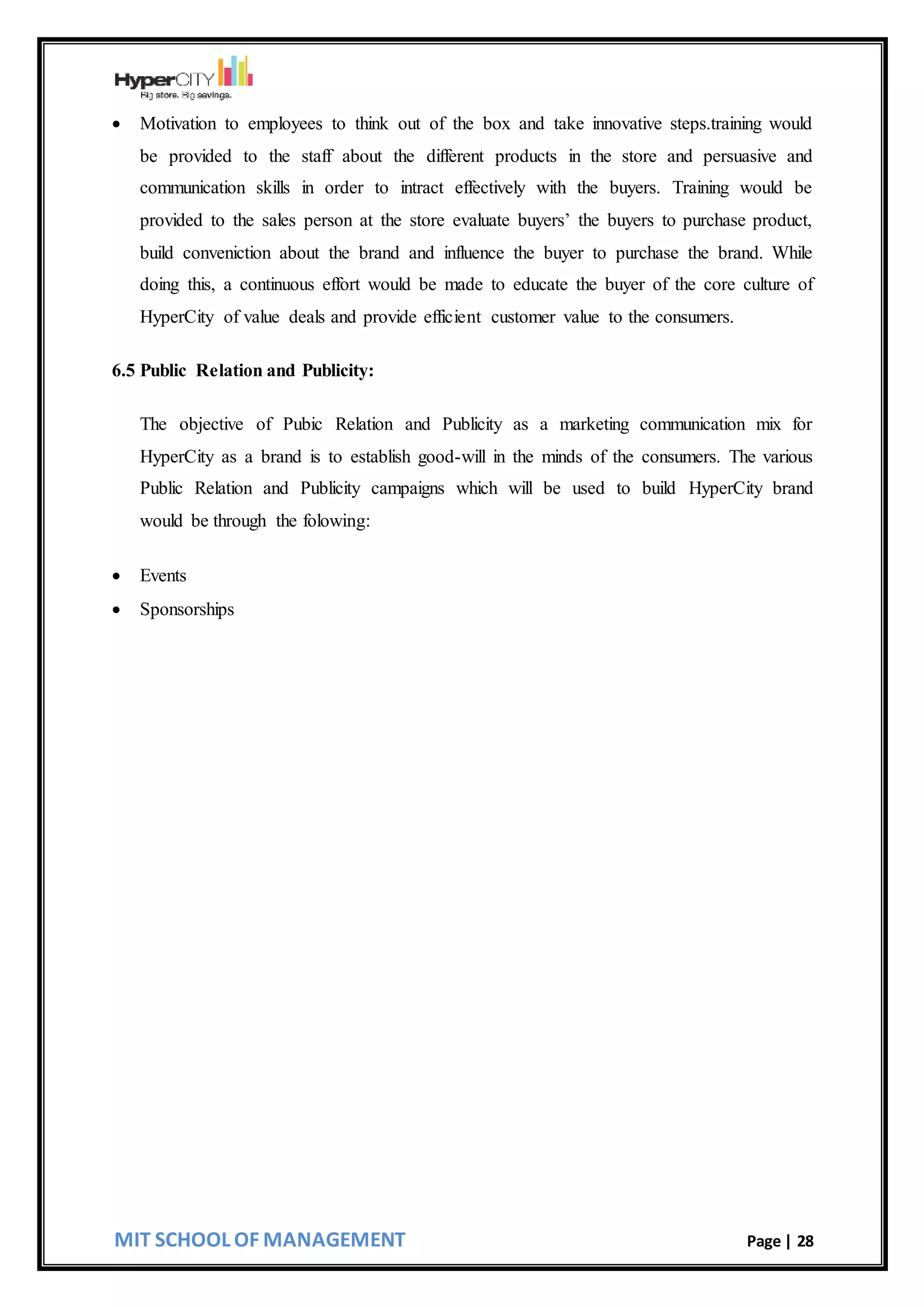 MIT SCHOOL OF MANAGEMENT Page | 28
 Motivation to employees to think out of the box and take innovative steps.training would
be provided to the staff about the different products in the store and persuasive and
communication skills in order to intract effectively with the buyers. Training would be
provided to the sales person at the store evaluate buyers’ the buyers to purchase product,
build conveniction about the brand and influence the buyer to purchase the brand. While
doing this, a continuous effort would be made to educate the buyer of the core culture of
HyperCity of value deals and provide efficient customer value to the consumers.
6.5 Public Relation and Publicity:
The objective of Pubic Relation and Publicity as a marketing communication mix for
HyperCity as a brand is to establish good-will in the minds of the consumers. The various
Public Relation and Publicity campaigns which will be used to build HyperCity brand
would be through the folowing:
 Events
 Sponsorships
 