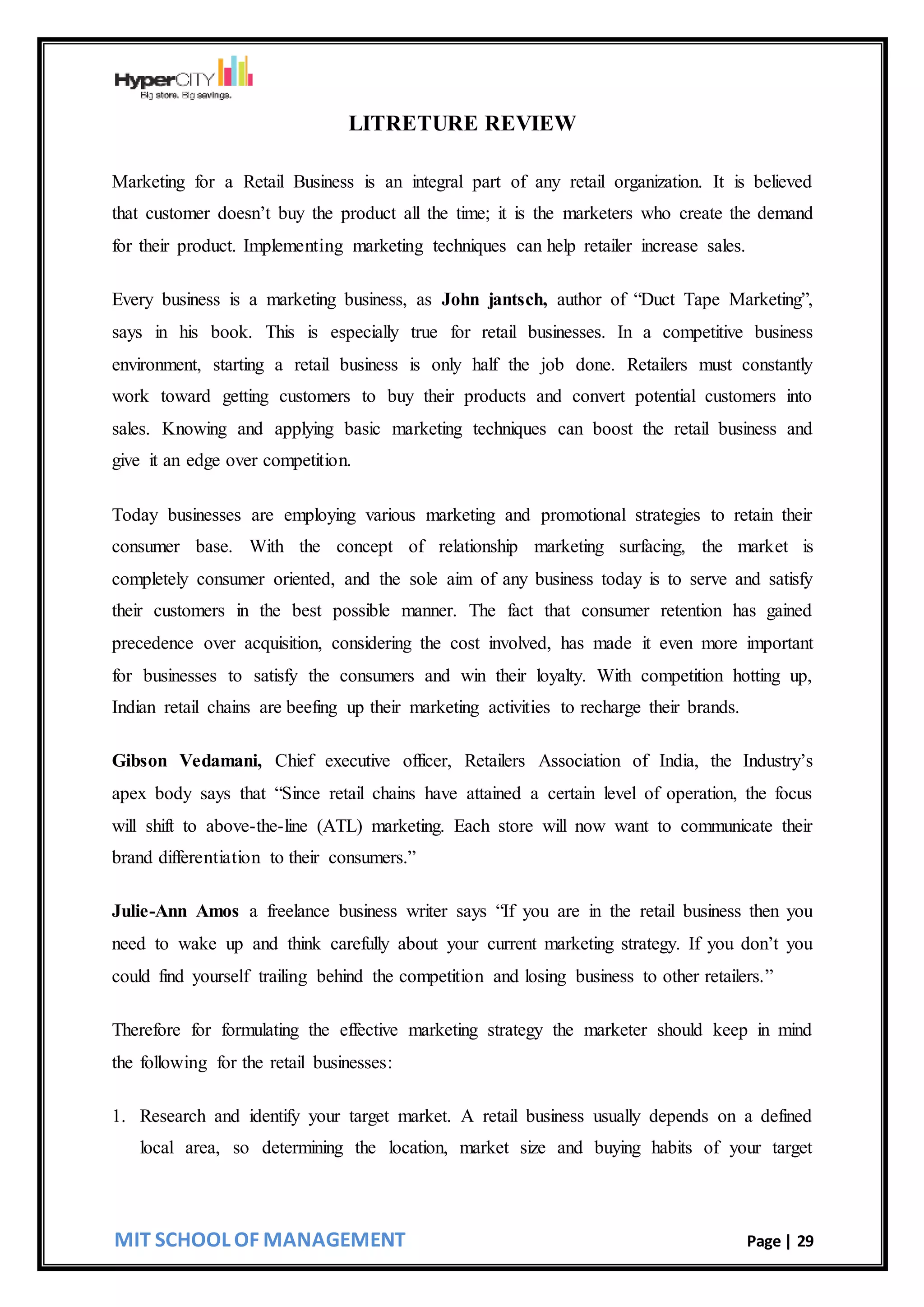 MIT SCHOOL OF MANAGEMENT Page | 29
LITRETURE REVIEW
Marketing for a Retail Business is an integral part of any retail organization. It is believed
that customer doesn’t buy the product all the time; it is the marketers who create the demand
for their product. Implementing marketing techniques can help retailer increase sales.
Every business is a marketing business, as John jantsch, author of “Duct Tape Marketing”,
says in his book. This is especially true for retail businesses. In a competitive business
environment, starting a retail business is only half the job done. Retailers must constantly
work toward getting customers to buy their products and convert potential customers into
sales. Knowing and applying basic marketing techniques can boost the retail business and
give it an edge over competition.
Today businesses are employing various marketing and promotional strategies to retain their
consumer base. With the concept of relationship marketing surfacing, the market is
completely consumer oriented, and the sole aim of any business today is to serve and satisfy
their customers in the best possible manner. The fact that consumer retention has gained
precedence over acquisition, considering the cost involved, has made it even more important
for businesses to satisfy the consumers and win their loyalty. With competition hotting up,
Indian retail chains are beefing up their marketing activities to recharge their brands.
Gibson Vedamani, Chief executive officer, Retailers Association of India, the Industry’s
apex body says that “Since retail chains have attained a certain level of operation, the focus
will shift to above-the-line (ATL) marketing. Each store will now want to communicate their
brand differentiation to their consumers.”
Julie-Ann Amos a freelance business writer says “If you are in the retail business then you
need to wake up and think carefully about your current marketing strategy. If you don’t you
could find yourself trailing behind the competition and losing business to other retailers.”
Therefore for formulating the effective marketing strategy the marketer should keep in mind
the following for the retail businesses:
1. Research and identify your target market. A retail business usually depends on a defined
local area, so determining the location, market size and buying habits of your target
 