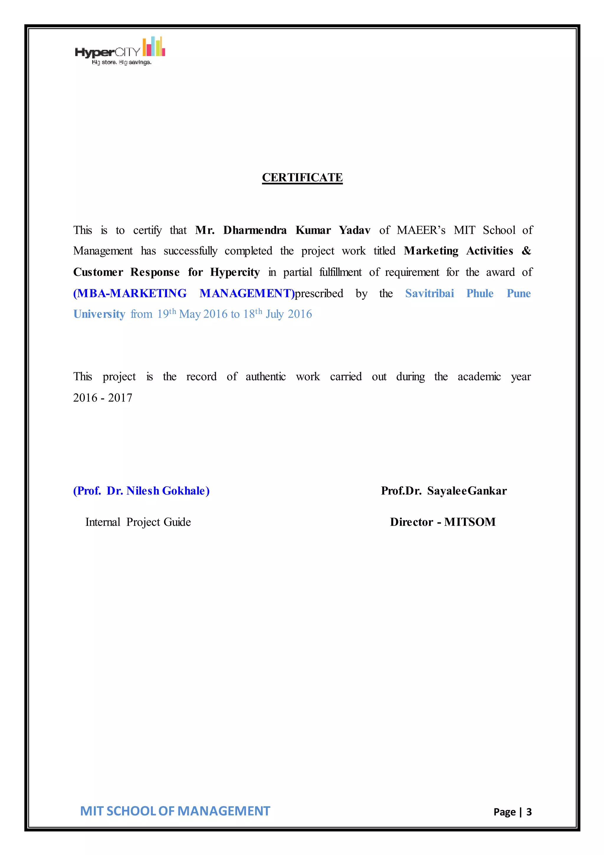 MIT SCHOOL OF MANAGEMENT Page | 3
CERTIFICATE
This is to certify that Mr. Dharmendra Kumar Yadav of MAEER’s MIT School of
Management has successfully completed the project work titled Marketing Activities &
Customer Response for Hypercity in partial fulfillment of requirement for the award of
(MBA-MARKETING MANAGEMENT)prescribed by the Savitribai Phule Pune
University from 19th May 2016 to 18th July 2016
This project is the record of authentic work carried out during the academic year
2016 - 2017
(Prof. Dr. Nilesh Gokhale) Prof.Dr. SayaleeGankar
Internal Project Guide Director - MITSOM
 