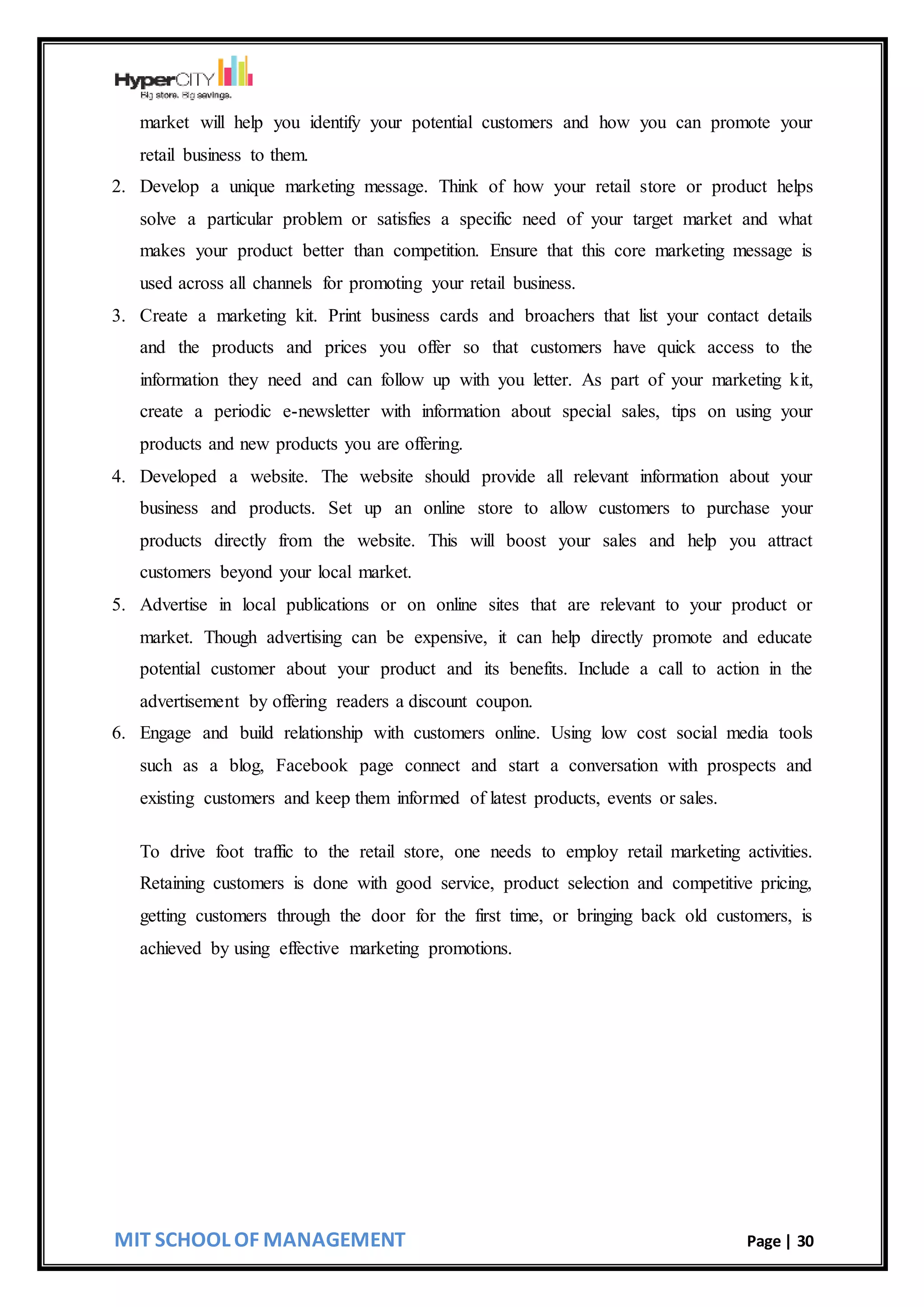 MIT SCHOOL OF MANAGEMENT Page | 30
market will help you identify your potential customers and how you can promote your
retail business to them.
2. Develop a unique marketing message. Think of how your retail store or product helps
solve a particular problem or satisfies a specific need of your target market and what
makes your product better than competition. Ensure that this core marketing message is
used across all channels for promoting your retail business.
3. Create a marketing kit. Print business cards and broachers that list your contact details
and the products and prices you offer so that customers have quick access to the
information they need and can follow up with you letter. As part of your marketing kit,
create a periodic e-newsletter with information about special sales, tips on using your
products and new products you are offering.
4. Developed a website. The website should provide all relevant information about your
business and products. Set up an online store to allow customers to purchase your
products directly from the website. This will boost your sales and help you attract
customers beyond your local market.
5. Advertise in local publications or on online sites that are relevant to your product or
market. Though advertising can be expensive, it can help directly promote and educate
potential customer about your product and its benefits. Include a call to action in the
advertisement by offering readers a discount coupon.
6. Engage and build relationship with customers online. Using low cost social media tools
such as a blog, Facebook page connect and start a conversation with prospects and
existing customers and keep them informed of latest products, events or sales.
To drive foot traffic to the retail store, one needs to employ retail marketing activities.
Retaining customers is done with good service, product selection and competitive pricing,
getting customers through the door for the first time, or bringing back old customers, is
achieved by using effective marketing promotions.
 