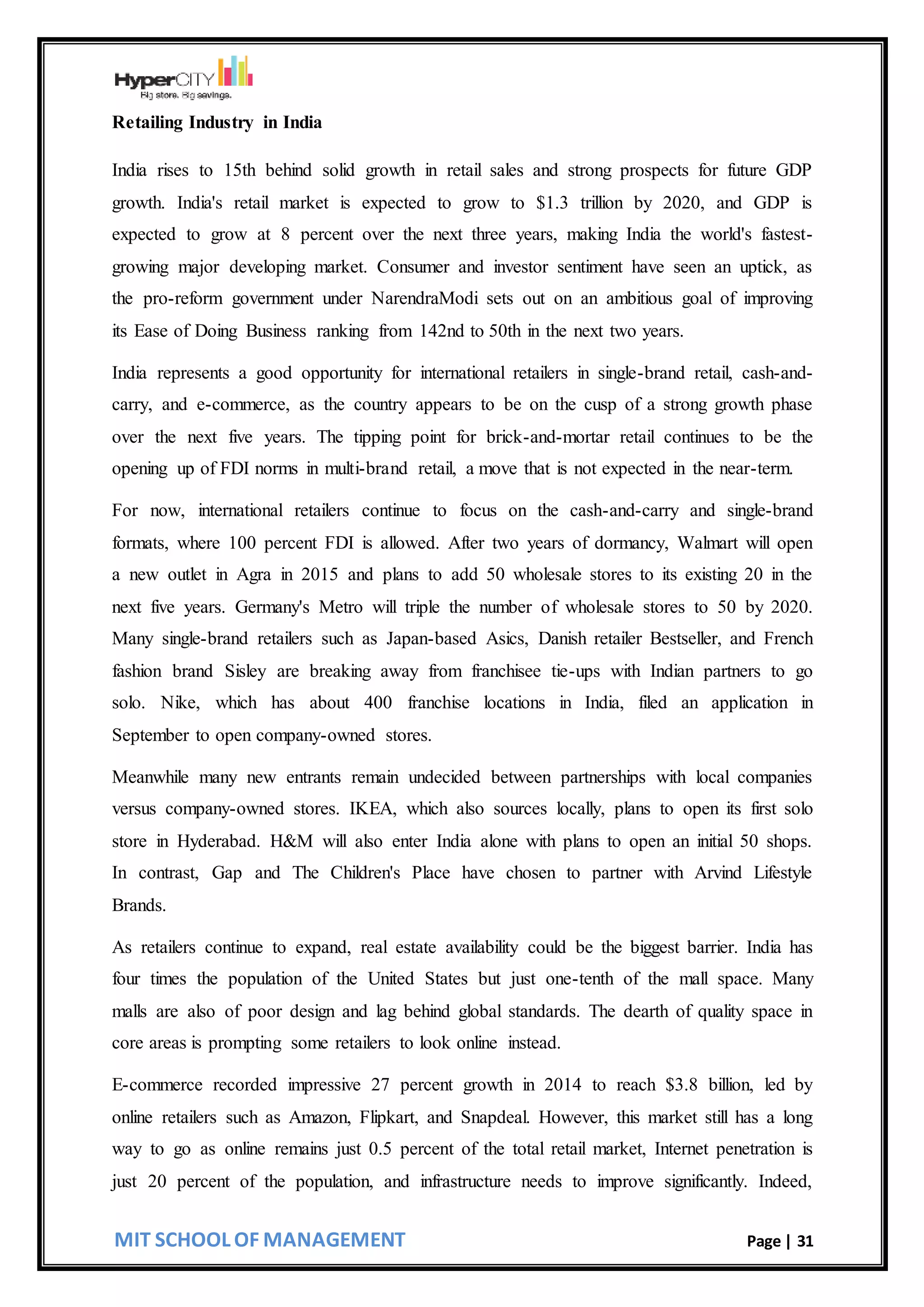 MIT SCHOOL OF MANAGEMENT Page | 31
Retailing Industry in India
India rises to 15th behind solid growth in retail sales and strong prospects for future GDP
growth. India's retail market is expected to grow to $1.3 trillion by 2020, and GDP is
expected to grow at 8 percent over the next three years, making India the world's fastest-
growing major developing market. Consumer and investor sentiment have seen an uptick, as
the pro-reform government under NarendraModi sets out on an ambitious goal of improving
its Ease of Doing Business ranking from 142nd to 50th in the next two years.
India represents a good opportunity for international retailers in single-brand retail, cash-and-
carry, and e-commerce, as the country appears to be on the cusp of a strong growth phase
over the next five years. The tipping point for brick-and-mortar retail continues to be the
opening up of FDI norms in multi-brand retail, a move that is not expected in the near-term.
For now, international retailers continue to focus on the cash-and-carry and single-brand
formats, where 100 percent FDI is allowed. After two years of dormancy, Walmart will open
a new outlet in Agra in 2015 and plans to add 50 wholesale stores to its existing 20 in the
next five years. Germany's Metro will triple the number of wholesale stores to 50 by 2020.
Many single-brand retailers such as Japan-based Asics, Danish retailer Bestseller, and French
fashion brand Sisley are breaking away from franchisee tie-ups with Indian partners to go
solo. Nike, which has about 400 franchise locations in India, filed an application in
September to open company-owned stores.
Meanwhile many new entrants remain undecided between partnerships with local companies
versus company-owned stores. IKEA, which also sources locally, plans to open its first solo
store in Hyderabad. H&M will also enter India alone with plans to open an initial 50 shops.
In contrast, Gap and The Children's Place have chosen to partner with Arvind Lifestyle
Brands.
As retailers continue to expand, real estate availability could be the biggest barrier. India has
four times the population of the United States but just one-tenth of the mall space. Many
malls are also of poor design and lag behind global standards. The dearth of quality space in
core areas is prompting some retailers to look online instead.
E-commerce recorded impressive 27 percent growth in 2014 to reach $3.8 billion, led by
online retailers such as Amazon, Flipkart, and Snapdeal. However, this market still has a long
way to go as online remains just 0.5 percent of the total retail market, Internet penetration is
just 20 percent of the population, and infrastructure needs to improve significantly. Indeed,
 