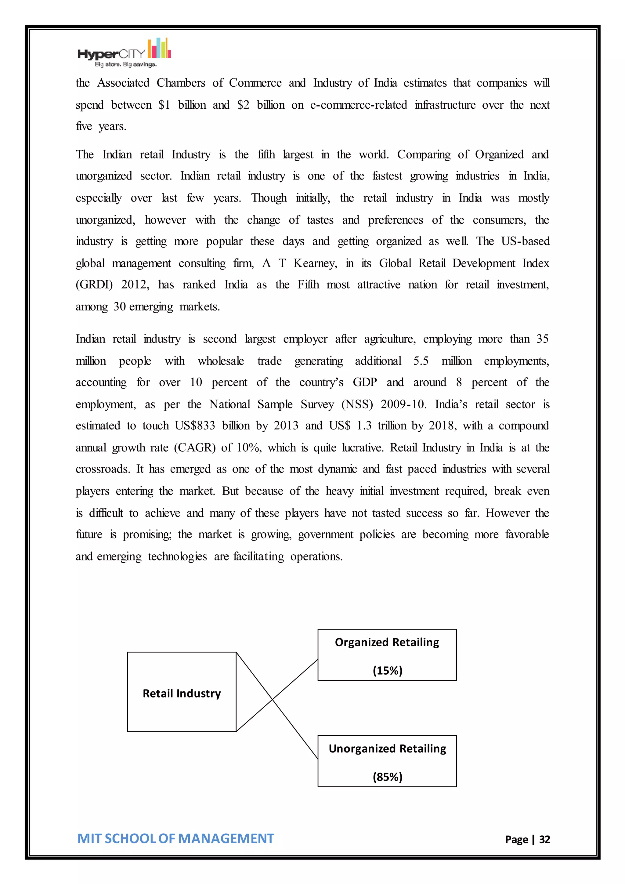 MIT SCHOOL OF MANAGEMENT Page | 32
the Associated Chambers of Commerce and Industry of India estimates that companies will
spend between $1 billion and $2 billion on e-commerce-related infrastructure over the next
five years.
The Indian retail Industry is the fifth largest in the world. Comparing of Organized and
unorganized sector. Indian retail industry is one of the fastest growing industries in India,
especially over last few years. Though initially, the retail industry in India was mostly
unorganized, however with the change of tastes and preferences of the consumers, the
industry is getting more popular these days and getting organized as well. The US-based
global management consulting firm, A T Kearney, in its Global Retail Development Index
(GRDI) 2012, has ranked India as the Fifth most attractive nation for retail investment,
among 30 emerging markets.
Indian retail industry is second largest employer after agriculture, employing more than 35
million people with wholesale trade generating additional 5.5 million employments,
accounting for over 10 percent of the country’s GDP and around 8 percent of the
employment, as per the National Sample Survey (NSS) 2009-10. India’s retail sector is
estimated to touch US$833 billion by 2013 and US$ 1.3 trillion by 2018, with a compound
annual growth rate (CAGR) of 10%, which is quite lucrative. Retail Industry in India is at the
crossroads. It has emerged as one of the most dynamic and fast paced industries with several
players entering the market. But because of the heavy initial investment required, break even
is difficult to achieve and many of these players have not tasted success so far. However the
future is promising; the market is growing, government policies are becoming more favorable
and emerging technologies are facilitating operations.
Unorganized Retailing
(85%)
Organized Retailing
(15%)
Retail Industry
 