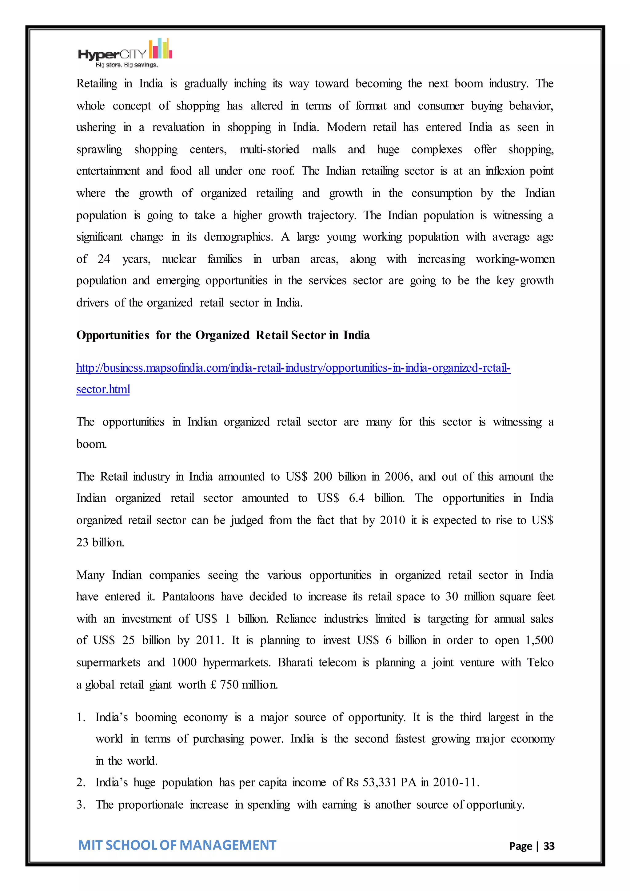 MIT SCHOOL OF MANAGEMENT Page | 33
Retailing in India is gradually inching its way toward becoming the next boom industry. The
whole concept of shopping has altered in terms of format and consumer buying behavior,
ushering in a revaluation in shopping in India. Modern retail has entered India as seen in
sprawling shopping centers, multi-storied malls and huge complexes offer shopping,
entertainment and food all under one roof. The Indian retailing sector is at an inflexion point
where the growth of organized retailing and growth in the consumption by the Indian
population is going to take a higher growth trajectory. The Indian population is witnessing a
significant change in its demographics. A large young working population with average age
of 24 years, nuclear families in urban areas, along with increasing working-women
population and emerging opportunities in the services sector are going to be the key growth
drivers of the organized retail sector in India.
Opportunities for the Organized Retail Sector in India
http://business.mapsofindia.com/india-retail-industry/opportunities-in-india-organized-retail-
sector.html
The opportunities in Indian organized retail sector are many for this sector is witnessing a
boom.
The Retail industry in India amounted to US$ 200 billion in 2006, and out of this amount the
Indian organized retail sector amounted to US$ 6.4 billion. The opportunities in India
organized retail sector can be judged from the fact that by 2010 it is expected to rise to US$
23 billion.
Many Indian companies seeing the various opportunities in organized retail sector in India
have entered it. Pantaloons have decided to increase its retail space to 30 million square feet
with an investment of US$ 1 billion. Reliance industries limited is targeting for annual sales
of US$ 25 billion by 2011. It is planning to invest US$ 6 billion in order to open 1,500
supermarkets and 1000 hypermarkets. Bharati telecom is planning a joint venture with Telco
a global retail giant worth £ 750 million.
1. India’s booming economy is a major source of opportunity. It is the third largest in the
world in terms of purchasing power. India is the second fastest growing major economy
in the world.
2. India’s huge population has per capita income of Rs 53,331 PA in 2010-11.
3. The proportionate increase in spending with earning is another source of opportunity.
 