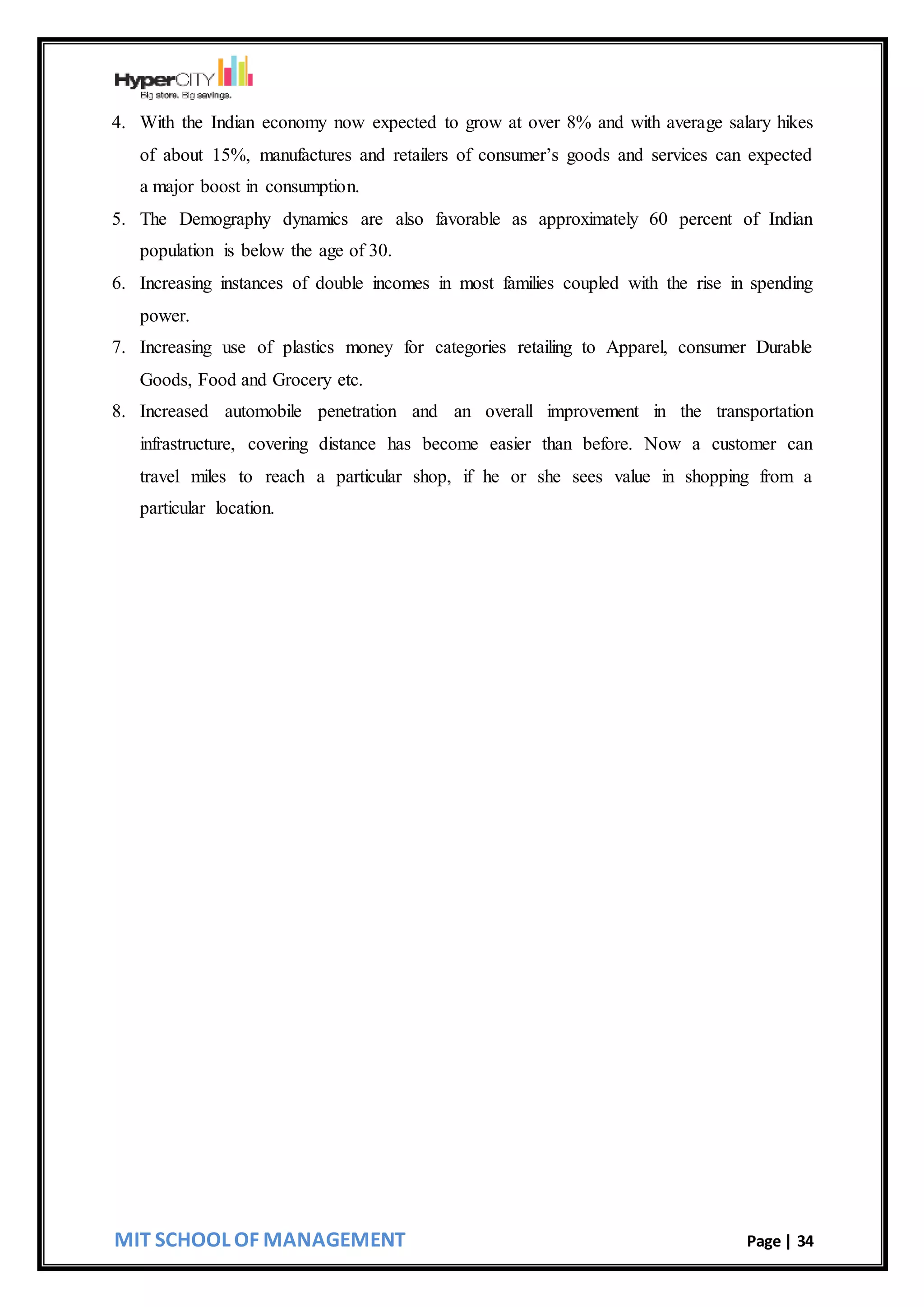 MIT SCHOOL OF MANAGEMENT Page | 34
4. With the Indian economy now expected to grow at over 8% and with average salary hikes
of about 15%, manufactures and retailers of consumer’s goods and services can expected
a major boost in consumption.
5. The Demography dynamics are also favorable as approximately 60 percent of Indian
population is below the age of 30.
6. Increasing instances of double incomes in most families coupled with the rise in spending
power.
7. Increasing use of plastics money for categories retailing to Apparel, consumer Durable
Goods, Food and Grocery etc.
8. Increased automobile penetration and an overall improvement in the transportation
infrastructure, covering distance has become easier than before. Now a customer can
travel miles to reach a particular shop, if he or she sees value in shopping from a
particular location.
 