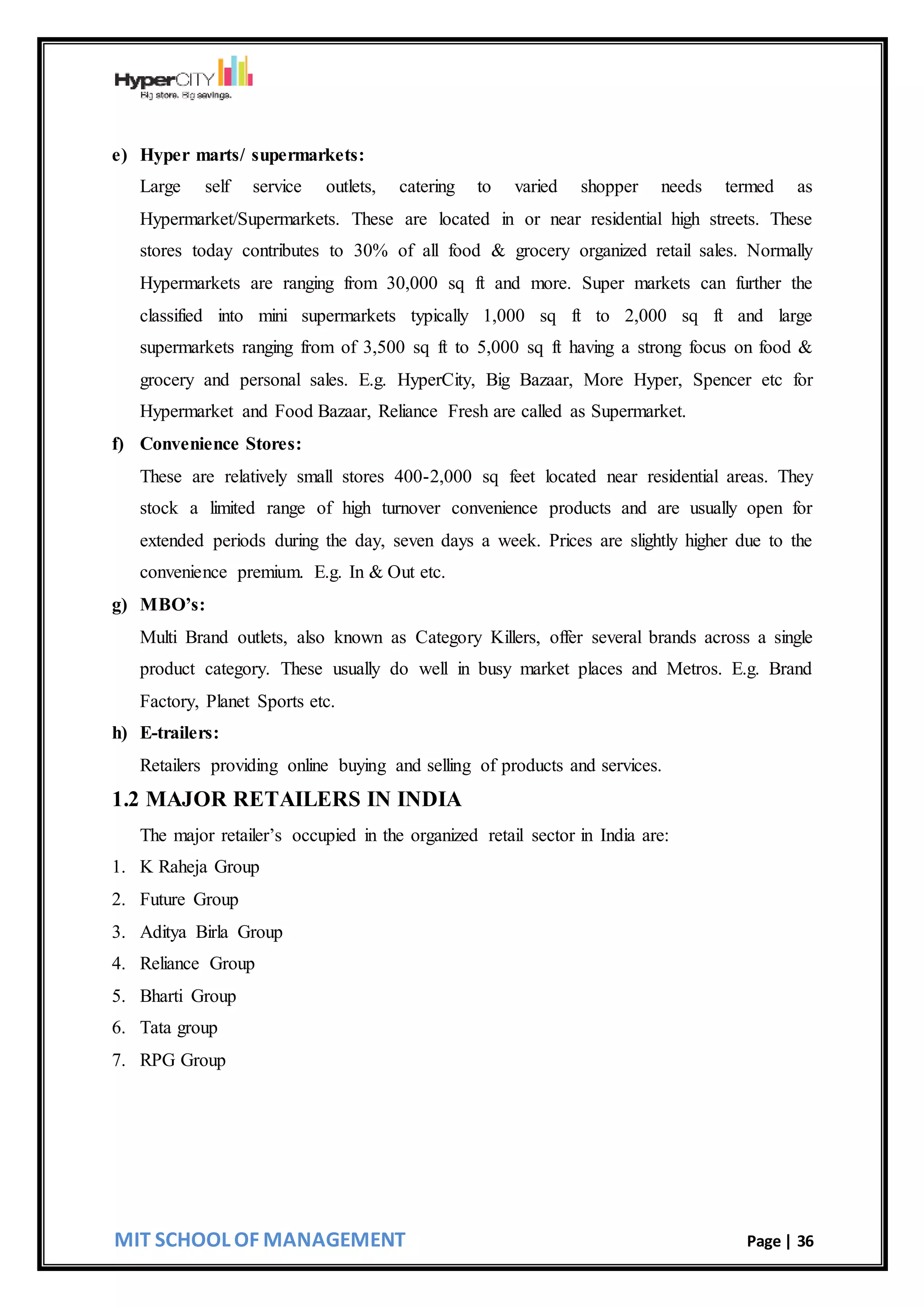 MIT SCHOOL OF MANAGEMENT Page | 36
e) Hyper marts/ supermarkets:
Large self service outlets, catering to varied shopper needs termed as
Hypermarket/Supermarkets. These are located in or near residential high streets. These
stores today contributes to 30% of all food & grocery organized retail sales. Normally
Hypermarkets are ranging from 30,000 sq ft and more. Super markets can further the
classified into mini supermarkets typically 1,000 sq ft to 2,000 sq ft and large
supermarkets ranging from of 3,500 sq ft to 5,000 sq ft having a strong focus on food &
grocery and personal sales. E.g. HyperCity, Big Bazaar, More Hyper, Spencer etc for
Hypermarket and Food Bazaar, Reliance Fresh are called as Supermarket.
f) Convenience Stores:
These are relatively small stores 400-2,000 sq feet located near residential areas. They
stock a limited range of high turnover convenience products and are usually open for
extended periods during the day, seven days a week. Prices are slightly higher due to the
convenience premium. E.g. In & Out etc.
g) MBO’s:
Multi Brand outlets, also known as Category Killers, offer several brands across a single
product category. These usually do well in busy market places and Metros. E.g. Brand
Factory, Planet Sports etc.
h) E-trailers:
Retailers providing online buying and selling of products and services.
1.2 MAJOR RETAILERS IN INDIA
The major retailer’s occupied in the organized retail sector in India are:
1. K Raheja Group
2. Future Group
3. Aditya Birla Group
4. Reliance Group
5. Bharti Group
6. Tata group
7. RPG Group
 
