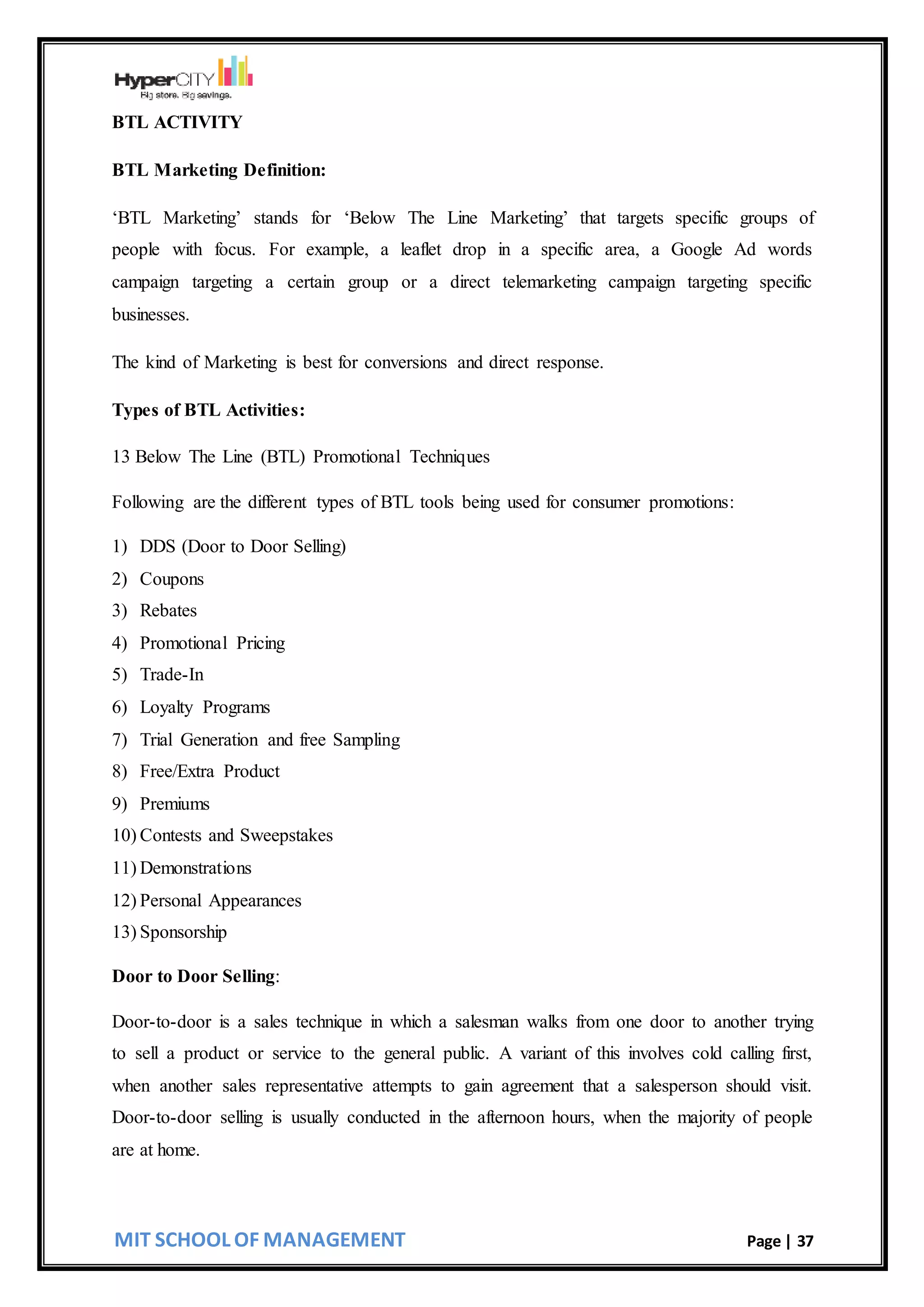 MIT SCHOOL OF MANAGEMENT Page | 37
BTL ACTIVITY
BTL Marketing Definition:
‘BTL Marketing’ stands for ‘Below The Line Marketing’ that targets specific groups of
people with focus. For example, a leaflet drop in a specific area, a Google Ad words
campaign targeting a certain group or a direct telemarketing campaign targeting specific
businesses.
The kind of Marketing is best for conversions and direct response.
Types of BTL Activities:
13 Below The Line (BTL) Promotional Techniques
Following are the different types of BTL tools being used for consumer promotions:
1) DDS (Door to Door Selling)
2) Coupons
3) Rebates
4) Promotional Pricing
5) Trade-In
6) Loyalty Programs
7) Trial Generation and free Sampling
8) Free/Extra Product
9) Premiums
10) Contests and Sweepstakes
11) Demonstrations
12) Personal Appearances
13) Sponsorship
Door to Door Selling:
Door-to-door is a sales technique in which a salesman walks from one door to another trying
to sell a product or service to the general public. A variant of this involves cold calling first,
when another sales representative attempts to gain agreement that a salesperson should visit.
Door-to-door selling is usually conducted in the afternoon hours, when the majority of people
are at home.
 