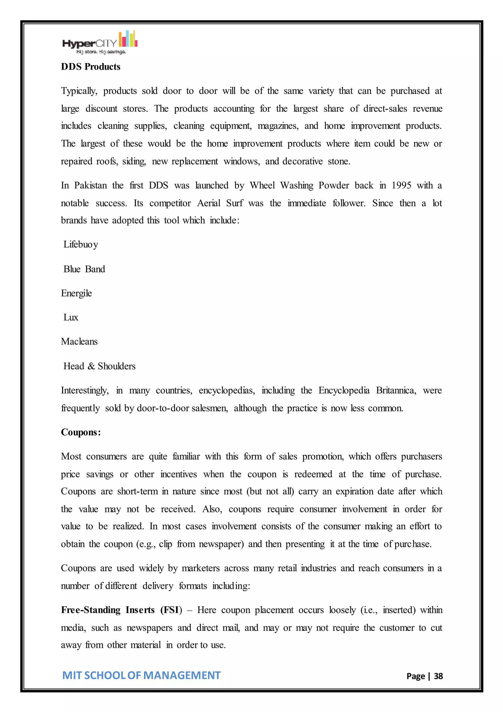 MIT SCHOOL OF MANAGEMENT Page | 38
DDS Products
Typically, products sold door to door will be of the same variety that can be purchased at
large discount stores. The products accounting for the largest share of direct-sales revenue
includes cleaning supplies, cleaning equipment, magazines, and home improvement products.
The largest of these would be the home improvement products where item could be new or
repaired roofs, siding, new replacement windows, and decorative stone.
In Pakistan the first DDS was launched by Wheel Washing Powder back in 1995 with a
notable success. Its competitor Aerial Surf was the immediate follower. Since then a lot
brands have adopted this tool which include:
Lifebuoy
Blue Band
Energile
Lux
Macleans
Head & Shoulders
Interestingly, in many countries, encyclopedias, including the Encyclopedia Britannica, were
frequently sold by door-to-door salesmen, although the practice is now less common.
Coupons:
Most consumers are quite familiar with this form of sales promotion, which offers purchasers
price savings or other incentives when the coupon is redeemed at the time of purchase.
Coupons are short-term in nature since most (but not all) carry an expiration date after which
the value may not be received. Also, coupons require consumer involvement in order for
value to be realized. In most cases involvement consists of the consumer making an effort to
obtain the coupon (e.g., clip from newspaper) and then presenting it at the time of purchase.
Coupons are used widely by marketers across many retail industries and reach consumers in a
number of different delivery formats including:
Free-Standing Inserts (FSI) – Here coupon placement occurs loosely (i.e., inserted) within
media, such as newspapers and direct mail, and may or may not require the customer to cut
away from other material in order to use.
 