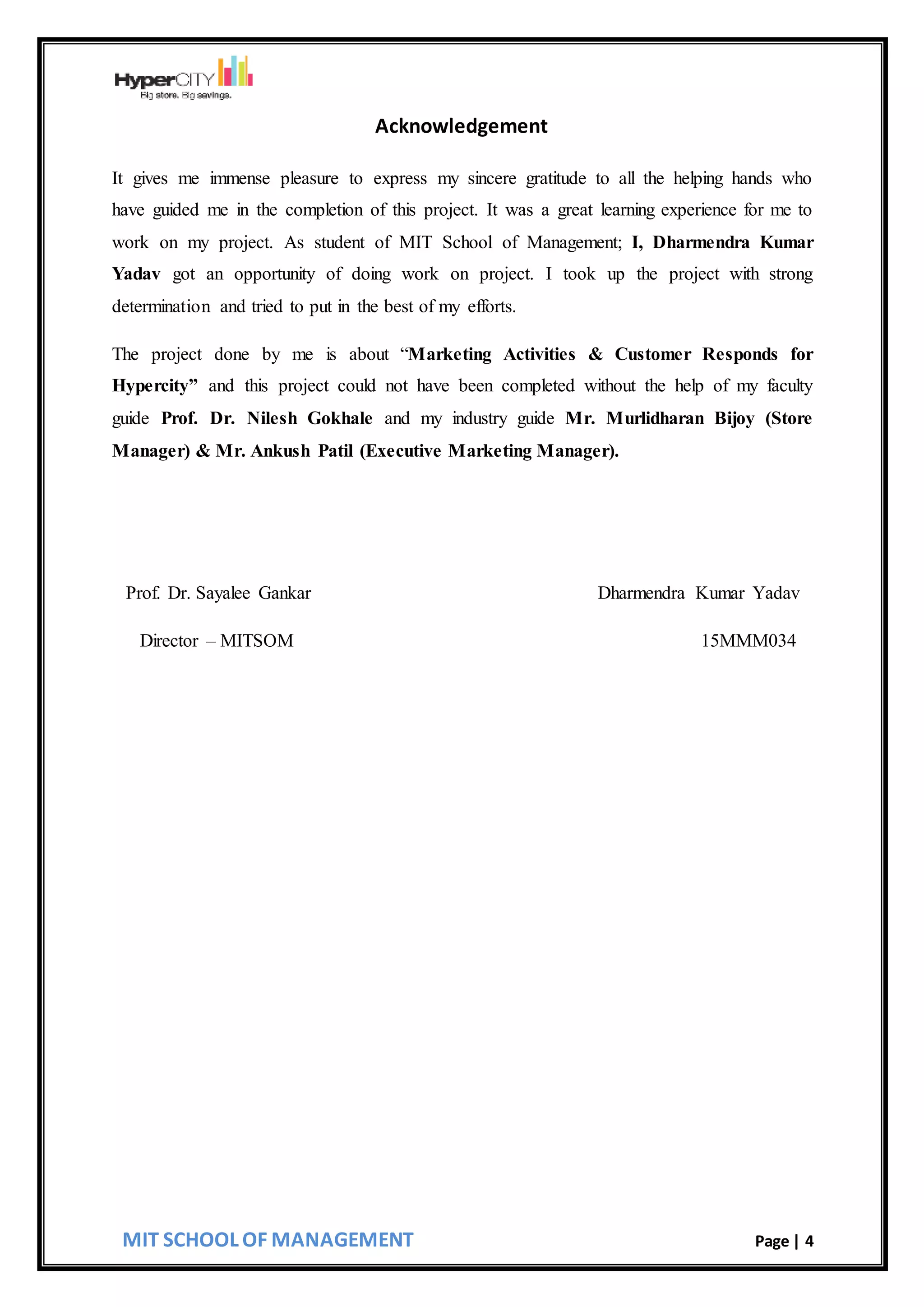 MIT SCHOOL OF MANAGEMENT Page | 4
Acknowledgement
It gives me immense pleasure to express my sincere gratitude to all the helping hands who
have guided me in the completion of this project. It was a great learning experience for me to
work on my project. As student of MIT School of Management; I, Dharmendra Kumar
Yadav got an opportunity of doing work on project. I took up the project with strong
determination and tried to put in the best of my efforts.
The project done by me is about “Marketing Activities & Customer Responds for
Hypercity” and this project could not have been completed without the help of my faculty
guide Prof. Dr. Nilesh Gokhale and my industry guide Mr. Murlidharan Bijoy (Store
Manager) & Mr. Ankush Patil (Executive Marketing Manager).
Prof. Dr. Sayalee Gankar Dharmendra Kumar Yadav
Director – MITSOM 15MMM034
 