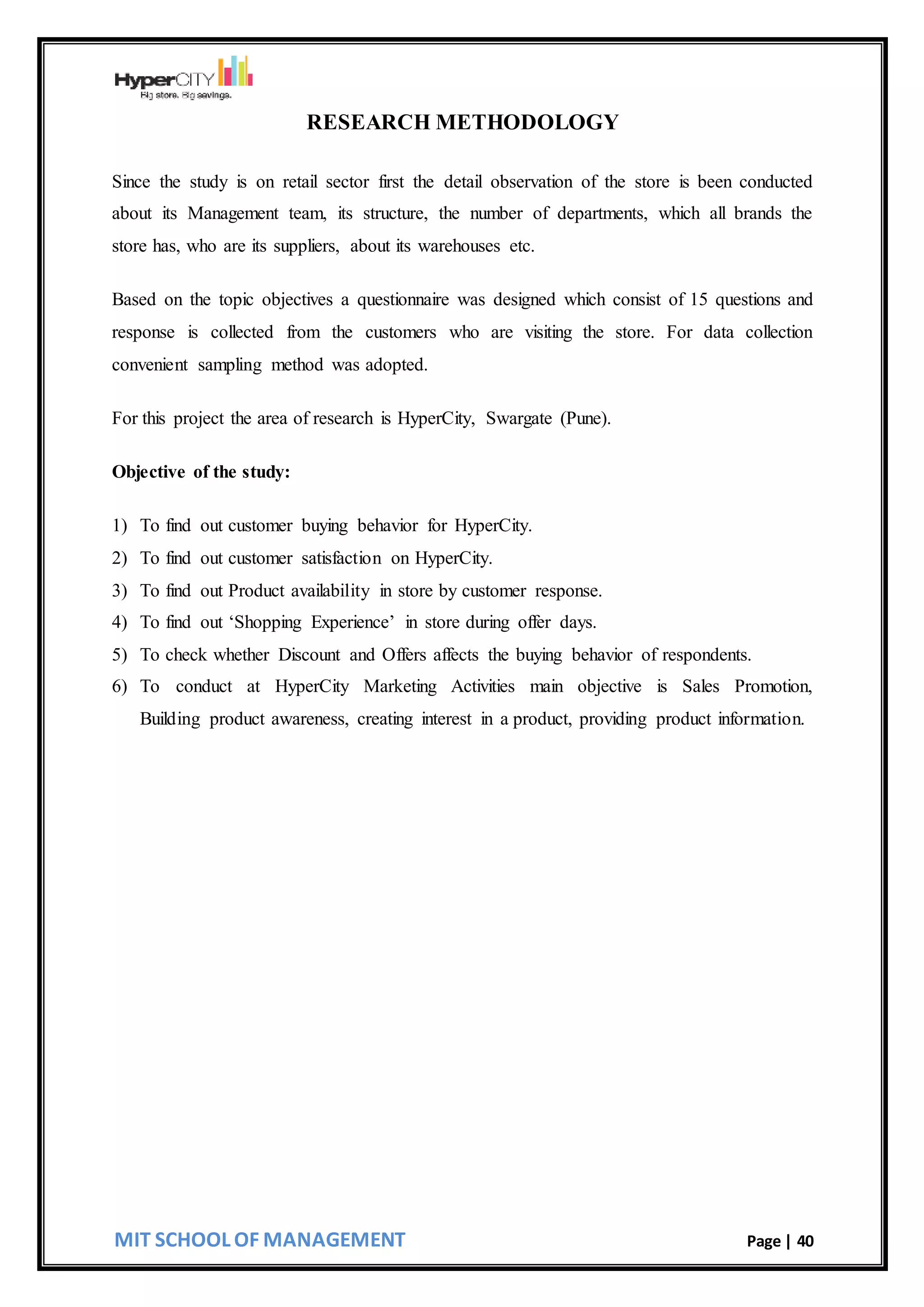 MIT SCHOOL OF MANAGEMENT Page | 40
RESEARCH METHODOLOGY
Since the study is on retail sector first the detail observation of the store is been conducted
about its Management team, its structure, the number of departments, which all brands the
store has, who are its suppliers, about its warehouses etc.
Based on the topic objectives a questionnaire was designed which consist of 15 questions and
response is collected from the customers who are visiting the store. For data collection
convenient sampling method was adopted.
For this project the area of research is HyperCity, Swargate (Pune).
Objective of the study:
1) To find out customer buying behavior for HyperCity.
2) To find out customer satisfaction on HyperCity.
3) To find out Product availability in store by customer response.
4) To find out ‘Shopping Experience’ in store during offer days.
5) To check whether Discount and Offers affects the buying behavior of respondents.
6) To conduct at HyperCity Marketing Activities main objective is Sales Promotion,
Building product awareness, creating interest in a product, providing product information.
 