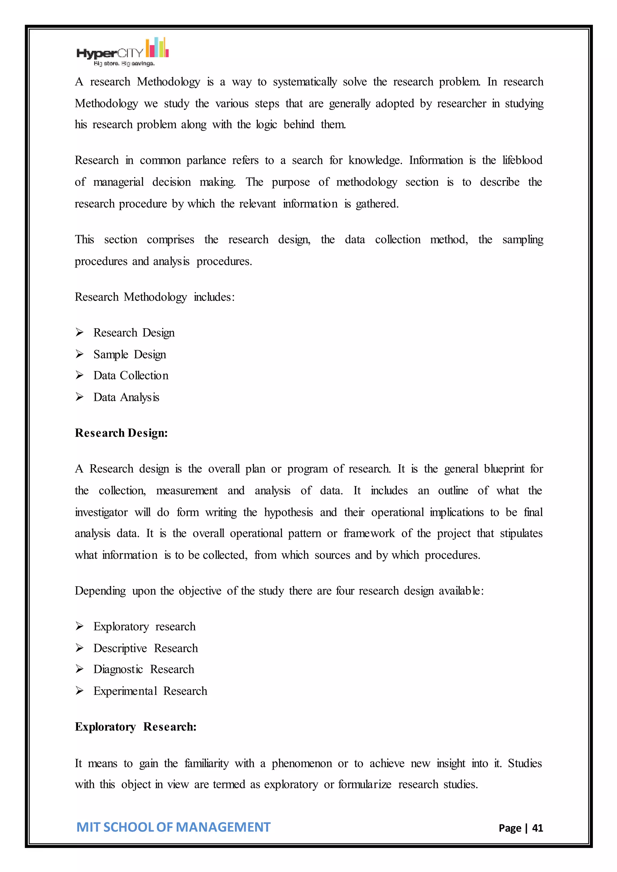 MIT SCHOOL OF MANAGEMENT Page | 41
A research Methodology is a way to systematically solve the research problem. In research
Methodology we study the various steps that are generally adopted by researcher in studying
his research problem along with the logic behind them.
Research in common parlance refers to a search for knowledge. Information is the lifeblood
of managerial decision making. The purpose of methodology section is to describe the
research procedure by which the relevant information is gathered.
This section comprises the research design, the data collection method, the sampling
procedures and analysis procedures.
Research Methodology includes:
 Research Design
 Sample Design
 Data Collection
 Data Analysis
Research Design:
A Research design is the overall plan or program of research. It is the general blueprint for
the collection, measurement and analysis of data. It includes an outline of what the
investigator will do form writing the hypothesis and their operational implications to be final
analysis data. It is the overall operational pattern or framework of the project that stipulates
what information is to be collected, from which sources and by which procedures.
Depending upon the objective of the study there are four research design available:
 Exploratory research
 Descriptive Research
 Diagnostic Research
 Experimental Research
Exploratory Research:
It means to gain the familiarity with a phenomenon or to achieve new insight into it. Studies
with this object in view are termed as exploratory or formularize research studies.
 