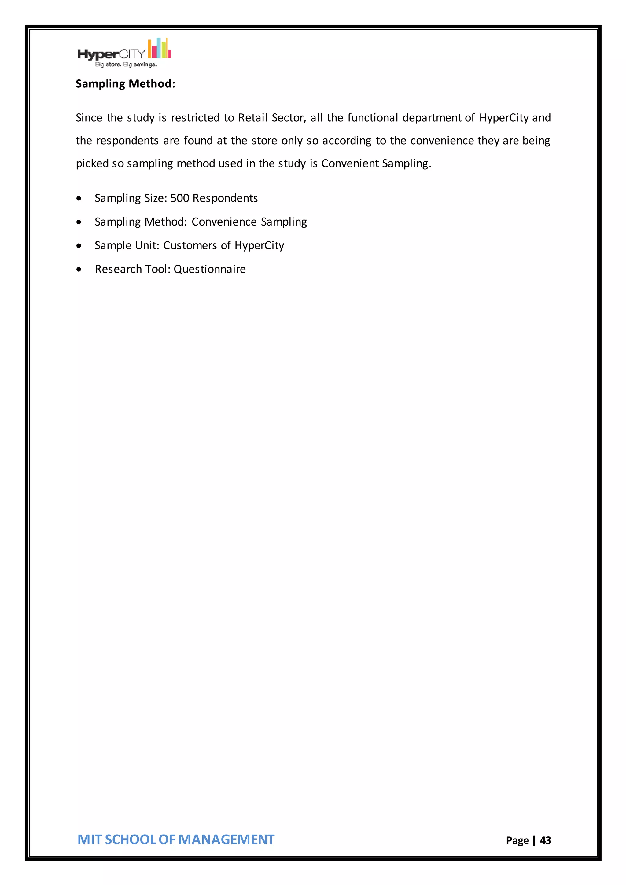 MIT SCHOOL OF MANAGEMENT Page | 43
Sampling Method:
Since the study is restricted to Retail Sector, all the functional department of HyperCity and
the respondents are found at the store only so according to the convenience they are being
picked so sampling method used in the study is Convenient Sampling.
 Sampling Size: 500 Respondents
 Sampling Method: Convenience Sampling
 Sample Unit: Customers of HyperCity
 Research Tool: Questionnaire
 