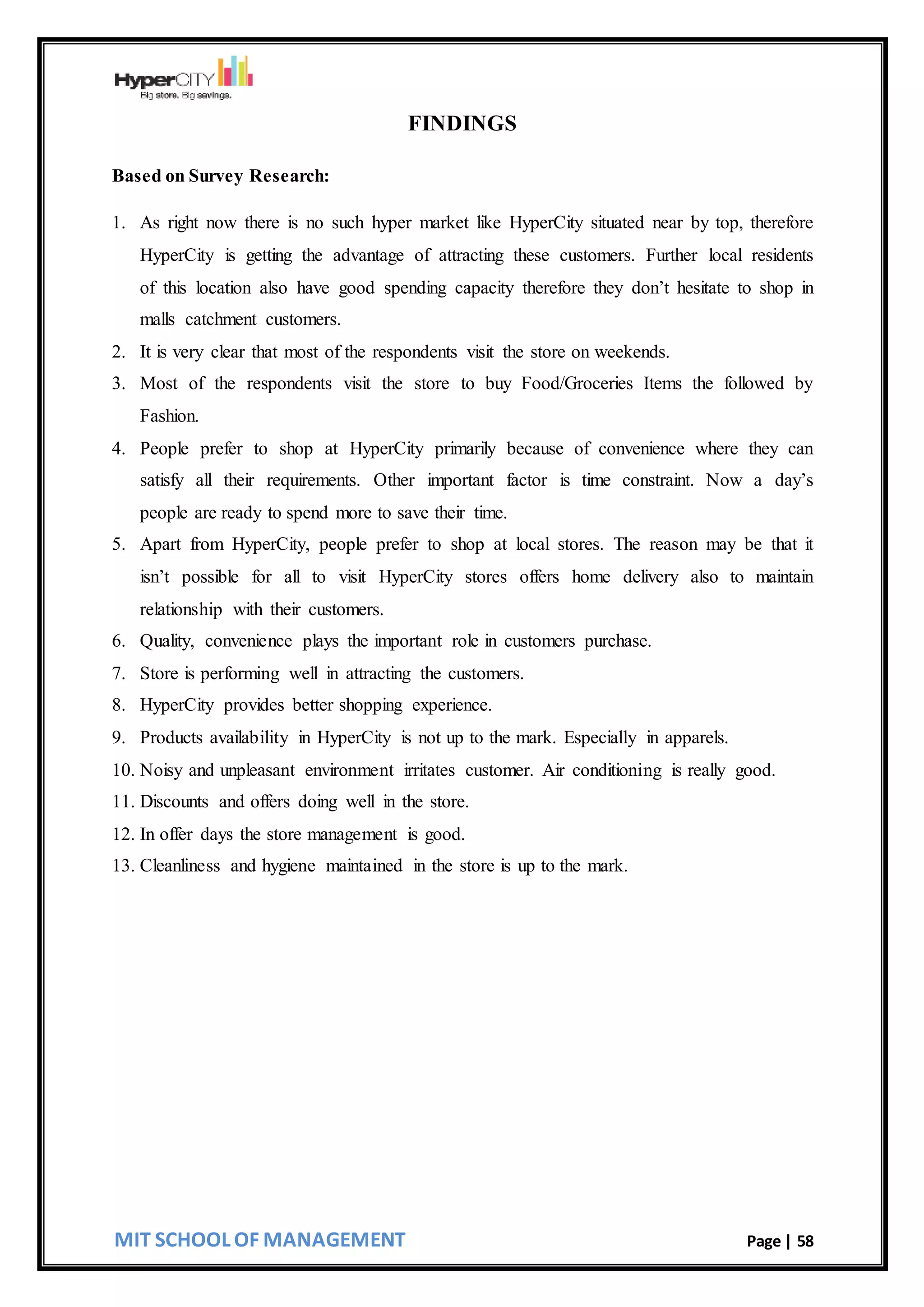 MIT SCHOOL OF MANAGEMENT Page | 58
FINDINGS
Based on Survey Research:
1. As right now there is no such hyper market like HyperCity situated near by top, therefore
HyperCity is getting the advantage of attracting these customers. Further local residents
of this location also have good spending capacity therefore they don’t hesitate to shop in
malls catchment customers.
2. It is very clear that most of the respondents visit the store on weekends.
3. Most of the respondents visit the store to buy Food/Groceries Items the followed by
Fashion.
4. People prefer to shop at HyperCity primarily because of convenience where they can
satisfy all their requirements. Other important factor is time constraint. Now a day’s
people are ready to spend more to save their time.
5. Apart from HyperCity, people prefer to shop at local stores. The reason may be that it
isn’t possible for all to visit HyperCity stores offers home delivery also to maintain
relationship with their customers.
6. Quality, convenience plays the important role in customers purchase.
7. Store is performing well in attracting the customers.
8. HyperCity provides better shopping experience.
9. Products availability in HyperCity is not up to the mark. Especially in apparels.
10. Noisy and unpleasant environment irritates customer. Air conditioning is really good.
11. Discounts and offers doing well in the store.
12. In offer days the store management is good.
13. Cleanliness and hygiene maintained in the store is up to the mark.
 