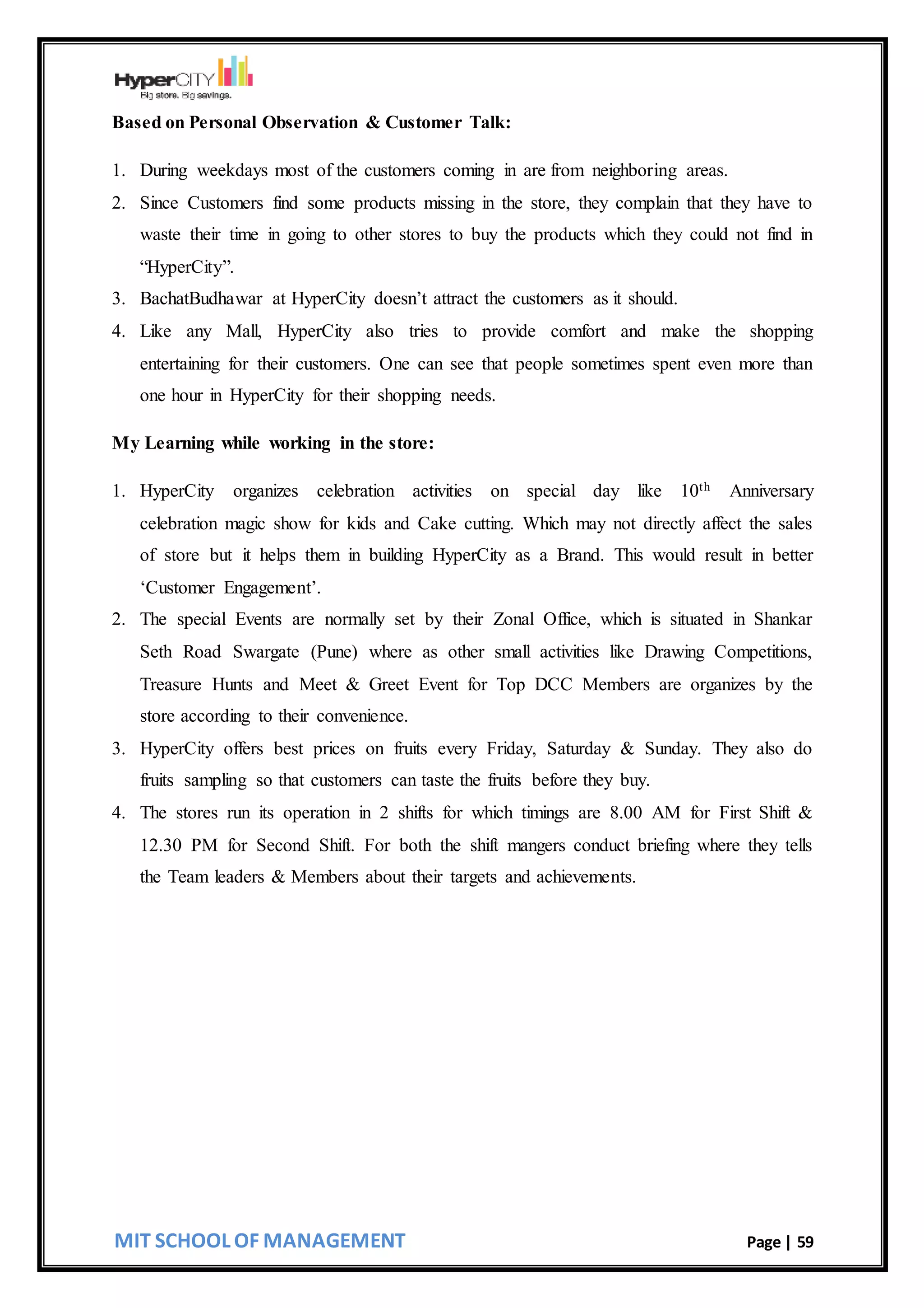 MIT SCHOOL OF MANAGEMENT Page | 59
Based on Personal Observation & Customer Talk:
1. During weekdays most of the customers coming in are from neighboring areas.
2. Since Customers find some products missing in the store, they complain that they have to
waste their time in going to other stores to buy the products which they could not find in
“HyperCity”.
3. BachatBudhawar at HyperCity doesn’t attract the customers as it should.
4. Like any Mall, HyperCity also tries to provide comfort and make the shopping
entertaining for their customers. One can see that people sometimes spent even more than
one hour in HyperCity for their shopping needs.
My Learning while working in the store:
1. HyperCity organizes celebration activities on special day like 10th Anniversary
celebration magic show for kids and Cake cutting. Which may not directly affect the sales
of store but it helps them in building HyperCity as a Brand. This would result in better
‘Customer Engagement’.
2. The special Events are normally set by their Zonal Office, which is situated in Shankar
Seth Road Swargate (Pune) where as other small activities like Drawing Competitions,
Treasure Hunts and Meet & Greet Event for Top DCC Members are organizes by the
store according to their convenience.
3. HyperCity offers best prices on fruits every Friday, Saturday & Sunday. They also do
fruits sampling so that customers can taste the fruits before they buy.
4. The stores run its operation in 2 shifts for which timings are 8.00 AM for First Shift &
12.30 PM for Second Shift. For both the shift mangers conduct briefing where they tells
the Team leaders & Members about their targets and achievements.
 