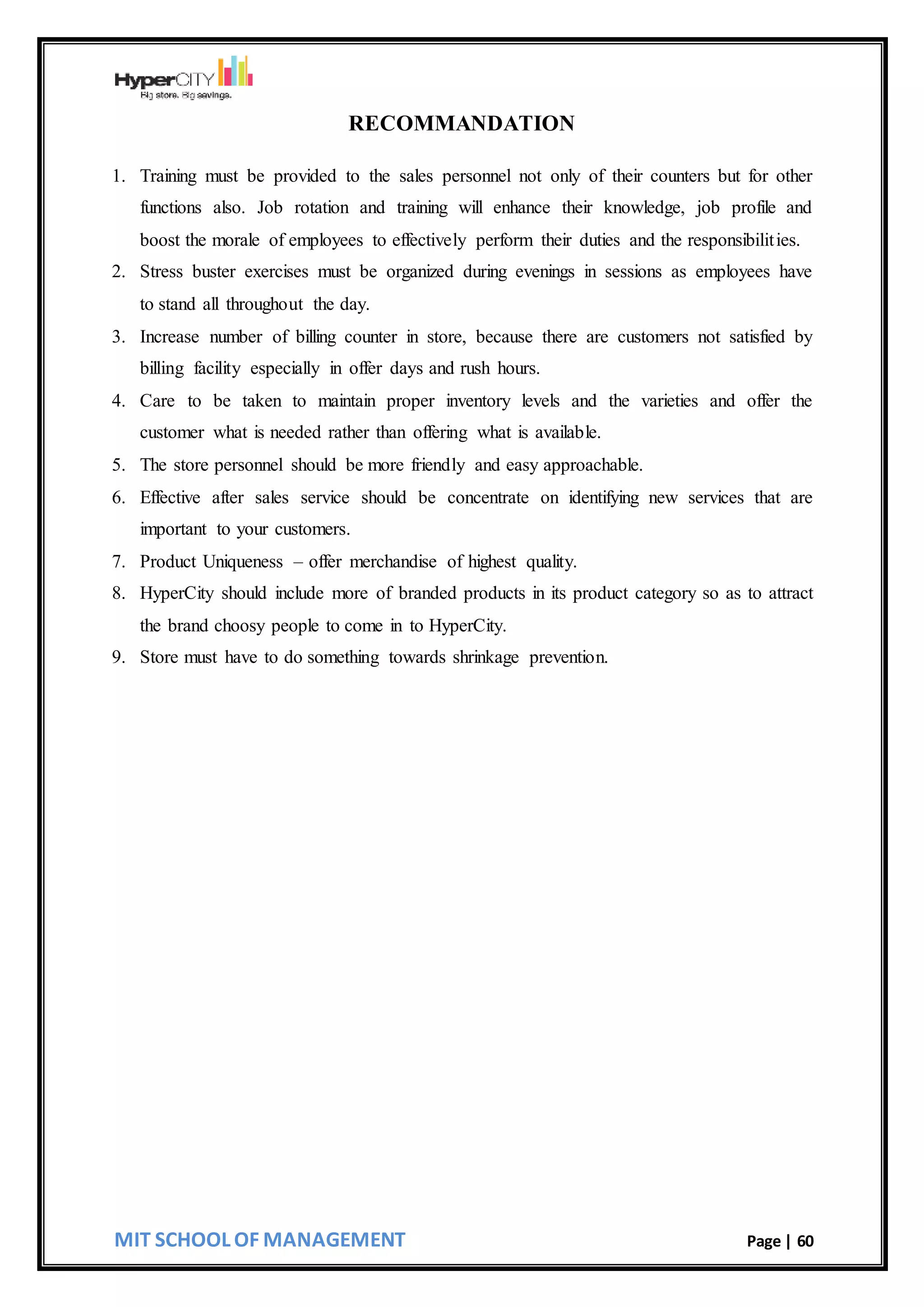 MIT SCHOOL OF MANAGEMENT Page | 60
RECOMMANDATION
1. Training must be provided to the sales personnel not only of their counters but for other
functions also. Job rotation and training will enhance their knowledge, job profile and
boost the morale of employees to effectively perform their duties and the responsibilities.
2. Stress buster exercises must be organized during evenings in sessions as employees have
to stand all throughout the day.
3. Increase number of billing counter in store, because there are customers not satisfied by
billing facility especially in offer days and rush hours.
4. Care to be taken to maintain proper inventory levels and the varieties and offer the
customer what is needed rather than offering what is available.
5. The store personnel should be more friendly and easy approachable.
6. Effective after sales service should be concentrate on identifying new services that are
important to your customers.
7. Product Uniqueness – offer merchandise of highest quality.
8. HyperCity should include more of branded products in its product category so as to attract
the brand choosy people to come in to HyperCity.
9. Store must have to do something towards shrinkage prevention.
 