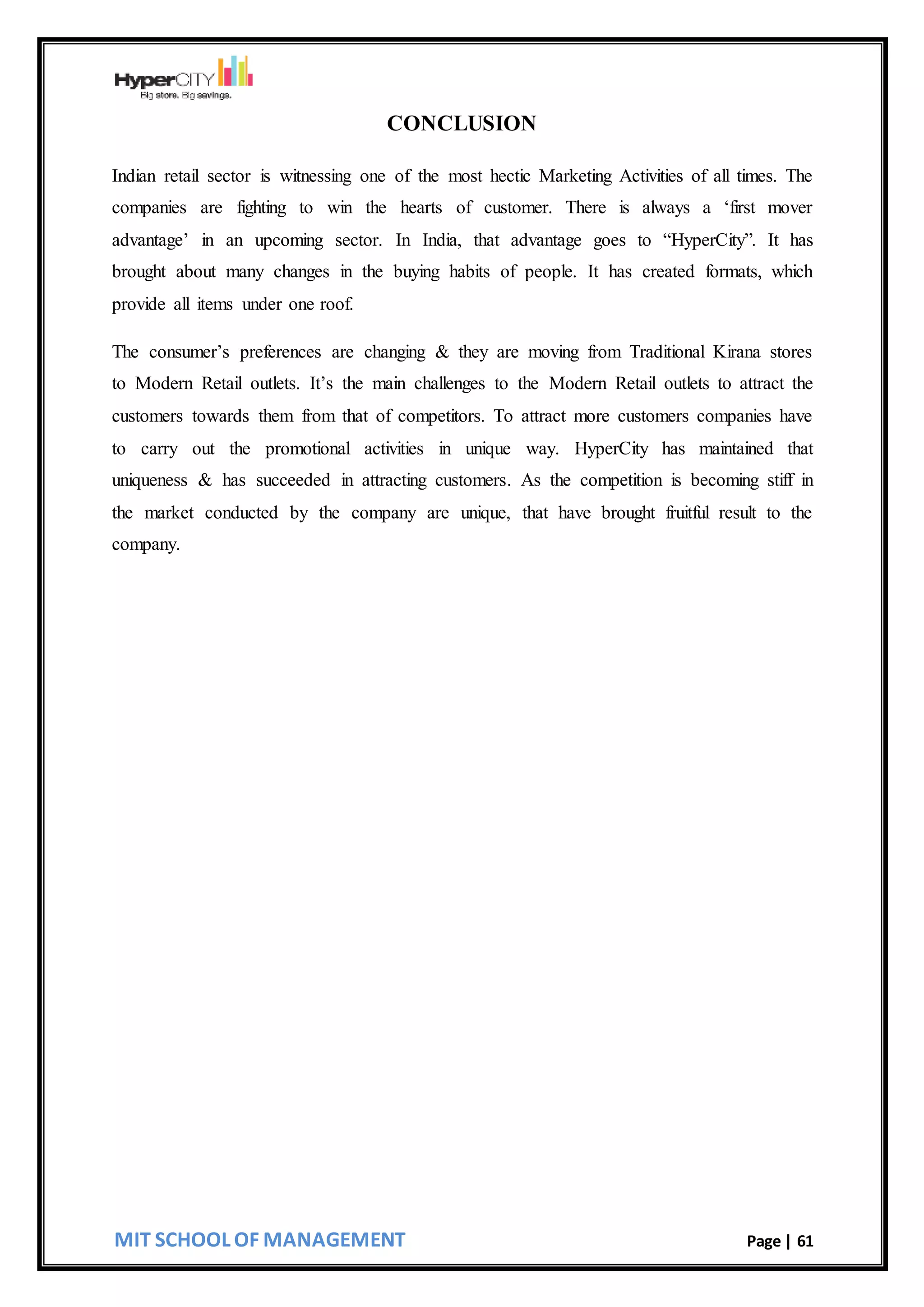 MIT SCHOOL OF MANAGEMENT Page | 61
CONCLUSION
Indian retail sector is witnessing one of the most hectic Marketing Activities of all times. The
companies are fighting to win the hearts of customer. There is always a ‘first mover
advantage’ in an upcoming sector. In India, that advantage goes to “HyperCity”. It has
brought about many changes in the buying habits of people. It has created formats, which
provide all items under one roof.
The consumer’s preferences are changing & they are moving from Traditional Kirana stores
to Modern Retail outlets. It’s the main challenges to the Modern Retail outlets to attract the
customers towards them from that of competitors. To attract more customers companies have
to carry out the promotional activities in unique way. HyperCity has maintained that
uniqueness & has succeeded in attracting customers. As the competition is becoming stiff in
the market conducted by the company are unique, that have brought fruitful result to the
company.
 