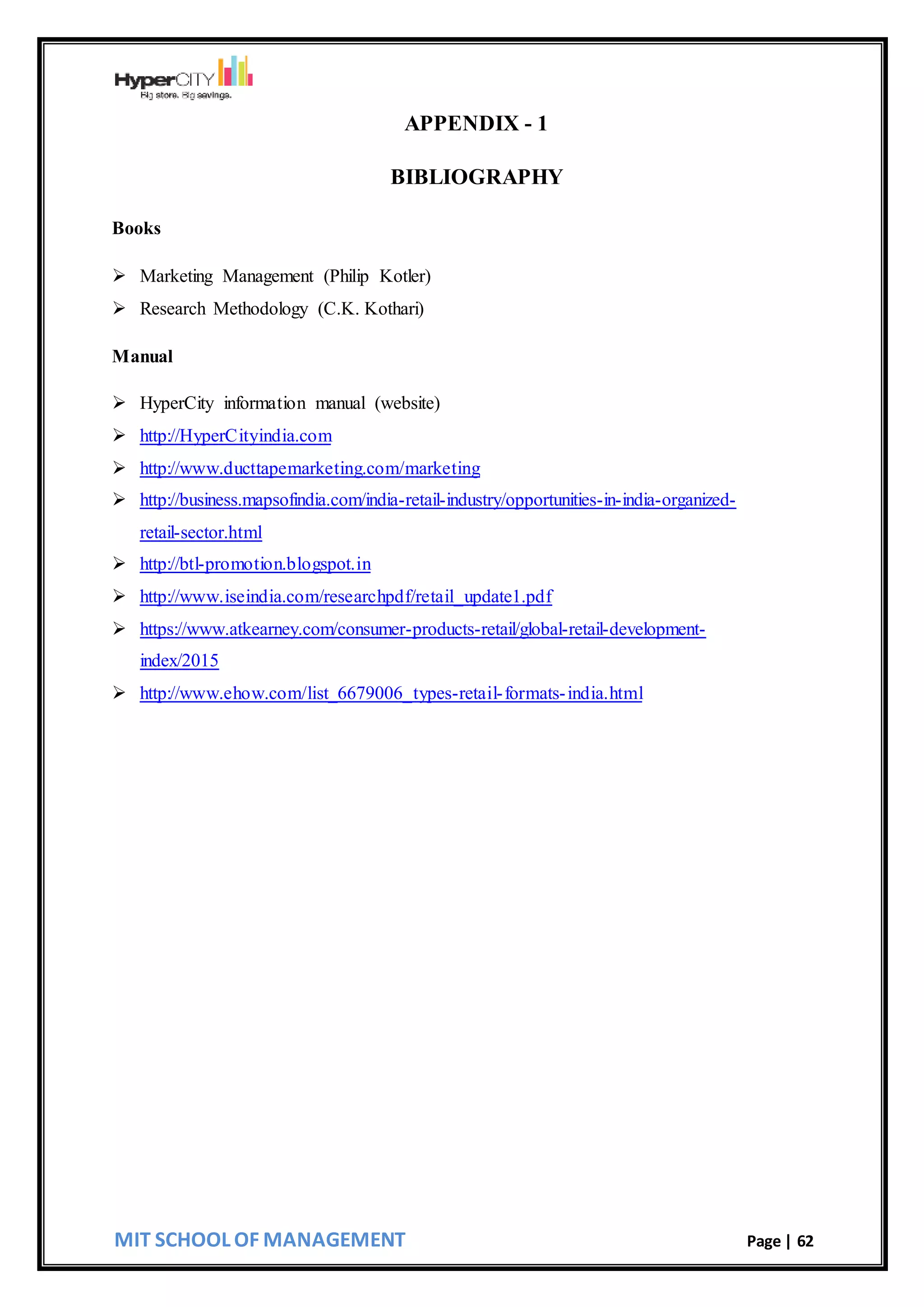 MIT SCHOOL OF MANAGEMENT Page | 62
APPENDIX - 1
BIBLIOGRAPHY
Books
 Marketing Management (Philip Kotler)
 Research Methodology (C.K. Kothari)
Manual
 HyperCity information manual (website)
 http://HyperCityindia.com
 http://www.ducttapemarketing.com/marketing
 http://business.mapsofindia.com/india-retail-industry/opportunities-in-india-organized-
retail-sector.html
 http://btl-promotion.blogspot.in
 http://www.iseindia.com/researchpdf/retail_update1.pdf
 https://www.atkearney.com/consumer-products-retail/global-retail-development-
index/2015
 http://www.ehow.com/list_6679006_types-retail-formats-india.html
 