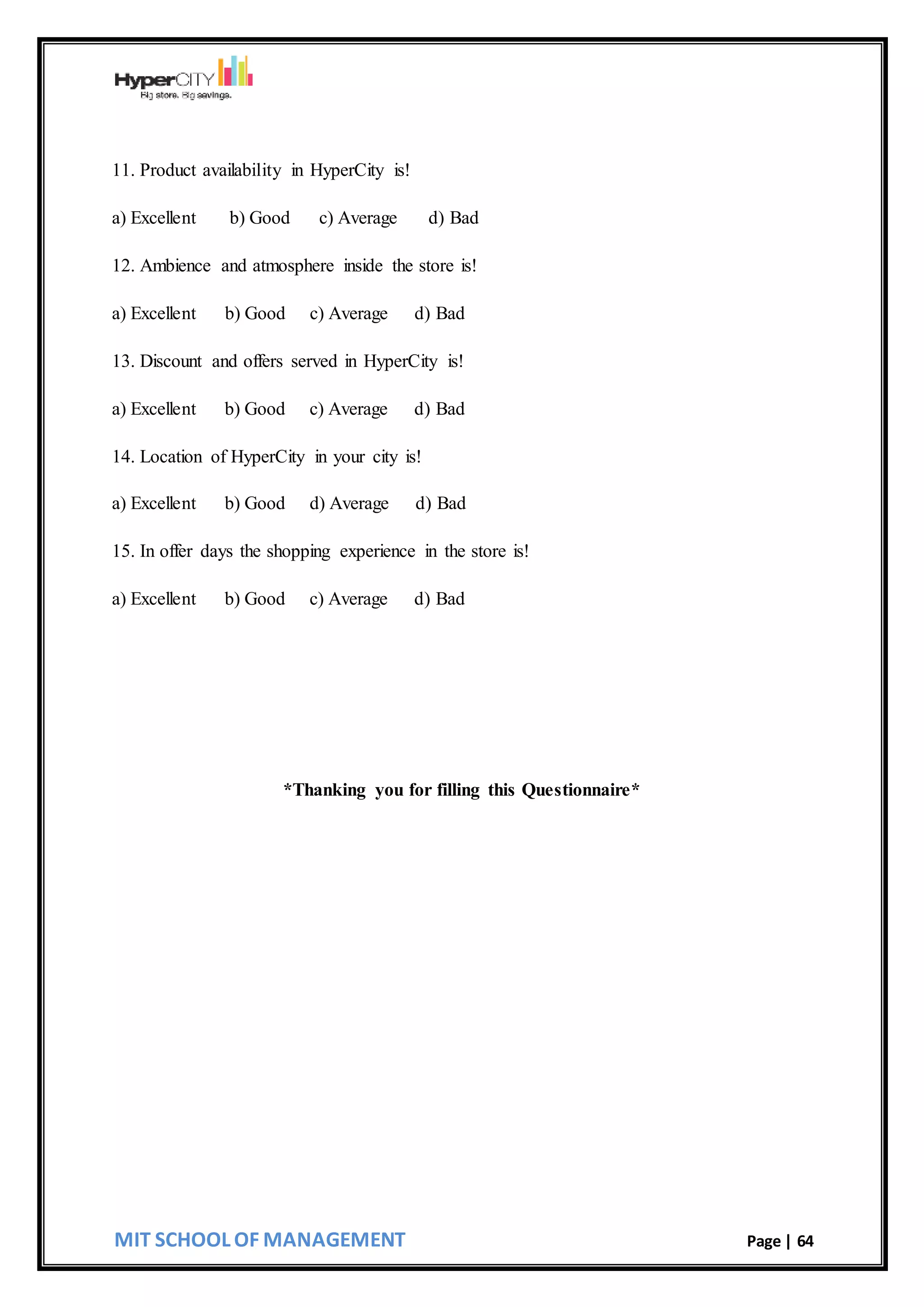MIT SCHOOL OF MANAGEMENT Page | 64
11. Product availability in HyperCity is!
a) Excellent b) Good c) Average d) Bad
12. Ambience and atmosphere inside the store is!
a) Excellent b) Good c) Average d) Bad
13. Discount and offers served in HyperCity is!
a) Excellent b) Good c) Average d) Bad
14. Location of HyperCity in your city is!
a) Excellent b) Good d) Average d) Bad
15. In offer days the shopping experience in the store is!
a) Excellent b) Good c) Average d) Bad
*Thanking you for filling this Questionnaire*
 