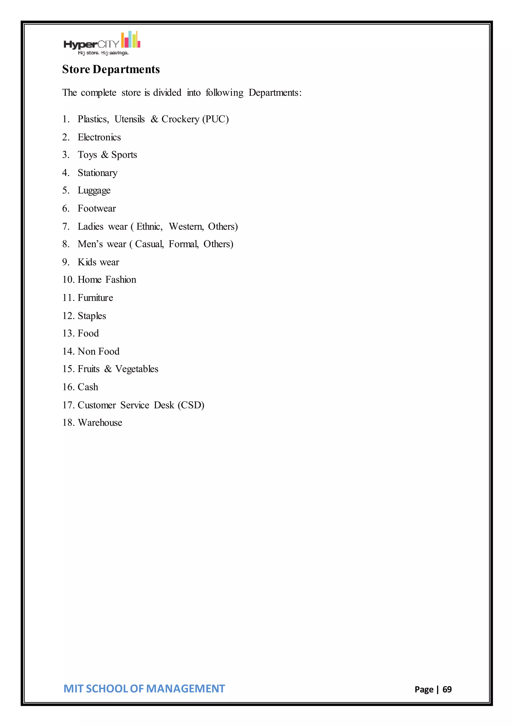 MIT SCHOOL OF MANAGEMENT Page | 69
Store Departments
The complete store is divided into following Departments:
1. Plastics, Utensils & Crockery (PUC)
2. Electronics
3. Toys & Sports
4. Stationary
5. Luggage
6. Footwear
7. Ladies wear ( Ethnic, Western, Others)
8. Men’s wear ( Casual, Formal, Others)
9. Kids wear
10. Home Fashion
11. Furniture
12. Staples
13. Food
14. Non Food
15. Fruits & Vegetables
16. Cash
17. Customer Service Desk (CSD)
18. Warehouse
 