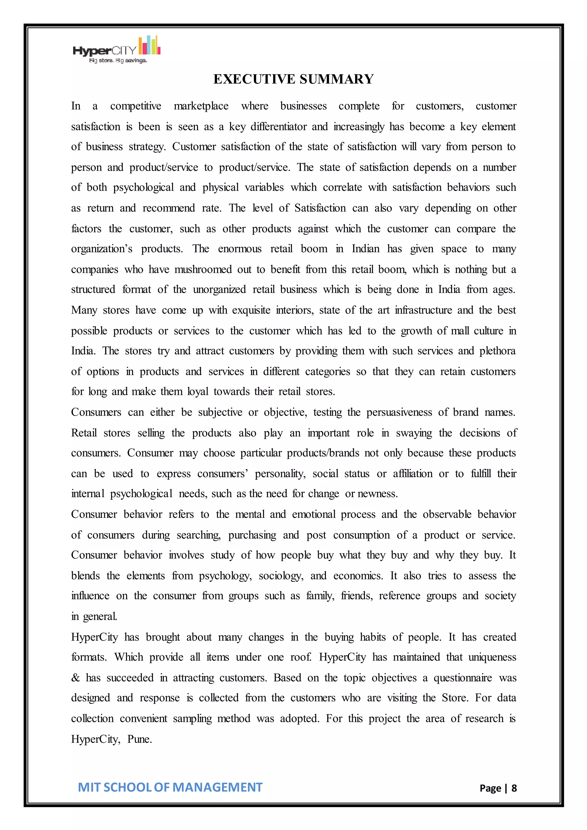 MIT SCHOOL OF MANAGEMENT Page | 8
EXECUTIVE SUMMARY
In a competitive marketplace where businesses complete for customers, customer
satisfaction is been is seen as a key differentiator and increasingly has become a key element
of business strategy. Customer satisfaction of the state of satisfaction will vary from person to
person and product/service to product/service. The state of satisfaction depends on a number
of both psychological and physical variables which correlate with satisfaction behaviors such
as return and recommend rate. The level of Satisfaction can also vary depending on other
factors the customer, such as other products against which the customer can compare the
organization’s products. The enormous retail boom in Indian has given space to many
companies who have mushroomed out to benefit from this retail boom, which is nothing but a
structured format of the unorganized retail business which is being done in India from ages.
Many stores have come up with exquisite interiors, state of the art infrastructure and the best
possible products or services to the customer which has led to the growth of mall culture in
India. The stores try and attract customers by providing them with such services and plethora
of options in products and services in different categories so that they can retain customers
for long and make them loyal towards their retail stores.
Consumers can either be subjective or objective, testing the persuasiveness of brand names.
Retail stores selling the products also play an important role in swaying the decisions of
consumers. Consumer may choose particular products/brands not only because these products
can be used to express consumers’ personality, social status or affiliation or to fulfill their
internal psychological needs, such as the need for change or newness.
Consumer behavior refers to the mental and emotional process and the observable behavior
of consumers during searching, purchasing and post consumption of a product or service.
Consumer behavior involves study of how people buy what they buy and why they buy. It
blends the elements from psychology, sociology, and economics. It also tries to assess the
influence on the consumer from groups such as family, friends, reference groups and society
in general.
HyperCity has brought about many changes in the buying habits of people. It has created
formats. Which provide all items under one roof. HyperCity has maintained that uniqueness
& has succeeded in attracting customers. Based on the topic objectives a questionnaire was
designed and response is collected from the customers who are visiting the Store. For data
collection convenient sampling method was adopted. For this project the area of research is
HyperCity, Pune.
 