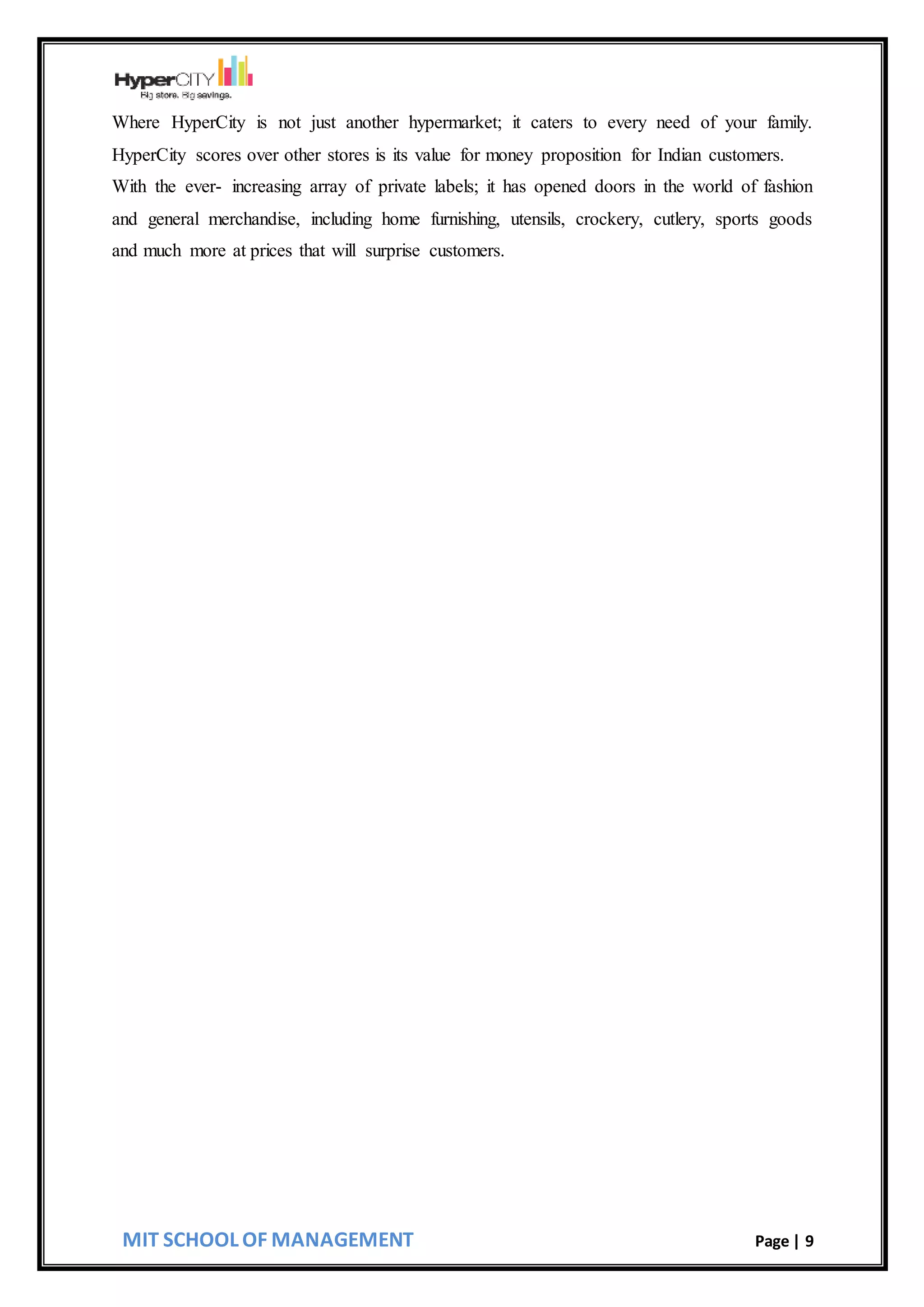 MIT SCHOOL OF MANAGEMENT Page | 9
Where HyperCity is not just another hypermarket; it caters to every need of your family.
HyperCity scores over other stores is its value for money proposition for Indian customers.
With the ever- increasing array of private labels; it has opened doors in the world of fashion
and general merchandise, including home furnishing, utensils, crockery, cutlery, sports goods
and much more at prices that will surprise customers.
 