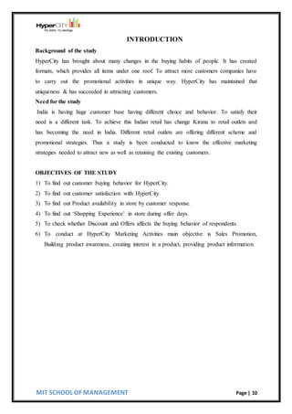 MIT SCHOOL OF MANAGEMENT Page | 10
INTRODUCTION
Background of the study
HyperCity has brought about many changes in the buying habits of people. It has created
formats, which provides all items under one roof. To attract more customers companies have
to carry out the promotional activities in unique way. HyperCity has maintained that
uniqueness & has succeeded in attracting customers.
Need for the study
India is having huge customer base having different choice and behavior. To satisfy their
need is a different task. To achieve this Indian retail has change Kirana to retail outlets and
has becoming the need in India. Different retail outlets are offering different scheme and
promotional strategies. Thus a study is been conducted to know the effective marketing
strategies needed to attract new as well as retaining the existing customers.
OBJECTIVES OF THE STUDY
1) To find out customer buying behavior for HyperCity.
2) To find out customer satisfaction with HyperCity.
3) To find out Product availability in store by customer response.
4) To find out ‘Shopping Experience’ in store during offer days.
5) To check whether Discount and Offers affects the buying behavior of respondents.
6) To conduct at HyperCity Marketing Activities main objective is Sales Promotion,
Building product awareness, creating interest in a product, providing product information.
 