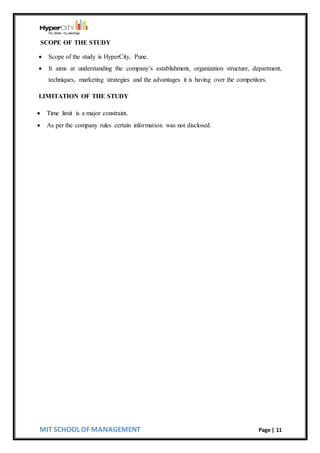 MIT SCHOOL OF MANAGEMENT Page | 11
SCOPE OF THE STUDY
 Scope of the study is HyperCity, Pune.
 It aims at understanding the company’s establishment, organization structure, department,
techniques, marketing strategies and the advantages it is having over the competitors.
LIMITATION OF THE STUDY
 Time limit is a major constraint.
 As per the company rules certain information was not disclosed.
 