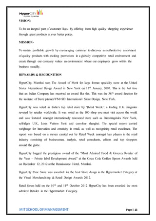 MIT SCHOOL OF MANAGEMENT Page | 15
VISION-
To be an integral part of customer lives, by offering them high quality shopping experience
through great products at ever better prices.
MISSION-
To sustain profitable growth by encouraging customer to discover an authoritative assortment
of quality products with exciting promotions in a globally competitive retail environment and
create through our company values an environment where our employees grow within the
business steadily.
REWARDS & RECOGNITION
HyperCity, Mumbai won The Award of Merit for large format speciality store at the United
States International Design Award in New York on 15th January, 2007. This is the first time
that an Indian Company has received an award like this. This was the 36th award function for
the institute of Store planner/VM+SD International Store Design, New York.
HyperCity was voted as India’s top retail store by ‘Retail Week’, a leading U.K. magazine
revered by retailer worldwide. It was voted as the 100 shop you must visit across the world
and was featured amongst internationally renowned store such as Bloomingdales New York,
selfridges U.K, Louis Vuitton Paris and carrefour shanghai. The special report carried
weightage for innovation and creativity in retail, as well as recognizing retail excellence. The
report was based on a survey carried out by Retail Week amongst key players in the retail
industry consisting of businessman, analysis, retail consultants, editors and top shoppers
around the globe.
HyperCity bagged the prestigious award of the “Most Admired Food & Grocery Retailer of
the Year – Private label Development Award” at the Coca Cola Golden Spoon Awards held
on December 12, 2012 at the Renaissance Hotel, Mumbai.
HyperCity Pune Store was awarded for the best Store design in the Hypermarket Category at
the Visual Merchandising & Retail Design Awards 2012.
Retail forum held on the 10th and 11th October 2012 HyperCity has been awarded the most
admired Retailer in the Hypermarket Category.
 