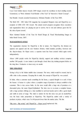 MIT SCHOOL OF MANAGEMENT Page | 16
Coca Cola Golden Spoon Awards 2009 images award for excellence in food retailing awards
Gourmetcity as “Most Admired Food Retailer of the Year” & “Innovative Retail Concept”.
Star Retailer Awards awarded Gourmencity Debutant Retailer of the Year 2008.
The Bold 100 – IDC India CIO magazine has recognized Shoppers stop and HyperCity as a
recipient of 2008 CIO 100 Award. The annual award program recognizes those executives
and organisations those are playing not just to survive, but to win and embrace great risk for
the sake of great reward.
Most Admired Retailer of the Year for Retail Design & Visual Merchandising Images in
India Retail Forum, 2007.
MANAGEMENT STYLE
The organisation structure for HyperCity is flat in nature. For HyperCity, the division are
apparel, non apparel and the new business division, which includes jewellery, footwear and
the shop-in-shops, for Hyper saver, a separate team has been created which again works
independently.
About 1,000 people works for HyperCity directly, support and ancillary services comprise
another 300 people. A new trainee is put through a basic three day training program before on
the shop floor. Evaluation is done every six month.
THE STRATEGY
Saving is Key to the Indian middle class consumer. The store, which would be created, had to
offer value to the consumer. Keeping this in mind, the concept of HyperCity was created.
In India, when a customer needs something for the home, a typical thought is to seek it from
the bazaar. A bazaar is a place where a complete range of products is always available to the
consumer. This is true across India. As the store would offer a large mix of products at a
discounted price, the name HyperCityfinalised. The idea was to re-create a complete bazaar,
with a large product offering (at a time modified to suit local needs) and to offer a good depth
and width in terms of range. The mind to market for the first store was just six month.Price
was the basic value proposition at HyperCity. The HyperCity outlets sold a variety of
products at prices, which were 5 to 60 percent lower than the market price. The line
“Big store – Big saving” and “HyperCity – Hyper saver”emphasised this.
 