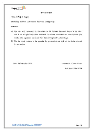 MIT SCHOOL OF MANAGEMENT Page | 2
Declaration
Title of Project Report
Marketing Activities & Customer Response for Hypercity
I Declare
a) That the work presented for assessment in this Summer Internship Report is my own.
That it has not previously been presented for another assessment and that my debts (for
words, data, arguments and ideas) have been appropriately acknowledge.
b) That the work confirms to the guideline for presentation and style set out in the relevant
documentation.
Date: 14th October 2016 Dharmendra Kumar Yadav
Roll No - 15MMM034
 