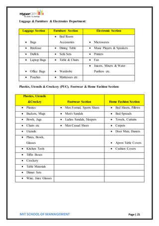 MIT SCHOOL OF MANAGEMENT Page | 21
Luggage & Furniture & Electronics Department:
Luggage Section Furniture Section Electronic Section
 Bags
 Bed Room
Accessories  Microwaves
 Briefcase  Dining Table  Music Players & Speakers
 Duffels  Sofa Sets  Printers
 Laptop Bags  Table & Chairs  Fan
 Office Bags  Wardrobe
 Juicers, Mixers & Water
Purifiers etc.
 Pouches  Mattresses etc
Plastics, Utensils & Crockery (PUC), Footwear & Home Fashion Section:
Plastics, Utensils
&Crockry Footwear Section Home Fashion Section
 Plastics:  Men Formal, Sports Shoes  Bed Sheets, Pillows
 Buckets, Mugs  Men's Sandals  Bed Spreads
 Bowls, Jugs  Ladies Sandals, Sleepers  Towels, Curtains
 Chairs etc  Men Casual Shoes  Carpets
 Utensils:  Door Mats, Dusters
 Plates, Bowls,
Glasses  Apron Table Covers
 Kitchen Tools  Cushion Covers
 Tiffin Boxes
 Crockery
 Table Materials
 Dinner Sets
 Wine, Juice Glasses
 
