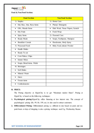 MIT SCHOOL OF MANAGEMENT Page | 22
Food & Non Food Section:
Food Section Non Food Section
1) Staples: 1) Home Care:
 Dal, Rice, Atta, Rava Items  Phenyl, Detergents
 Oil's, Masala Items  Dish Wash, Tissue Papers, Scratch
 Dry Fruits  Fresh Wrap
 Spicy Items 2) Personal Care:
 Ready Meals  Soaps, Toothpaste, Shampoo
 Breakfast Cereals  Deodorants, Body Spray
3) Processed Food:  Baby Food, talcum Powder
 Health Drinks
 Ready To eat
 Corn Flakes, Chips
 Instant Mixes
 Soups, Bread items, Pickle
4) Beverages:
 Soft Drinks
 Mineral Water
 Juices
 Frozen items
 Confectionaries
B. PRICE:
The Pricing objective at HyperCity is to get “Maximum market Share”. Pricing at
HyperCity is based on the following techniques:
1. Psychological pricing:HyperCity offers financing at low interest rate. The concept of
psychological pricing (Rs. 99, Rs. 199, etc.) is also used to attract customers.
2. Differentiated Pricing: Differentiated pricing i.e. different in rate based on peak and no-
peak hours or days of shopping is also a pricing technique used E.g. Wednesday Bazaar.
 