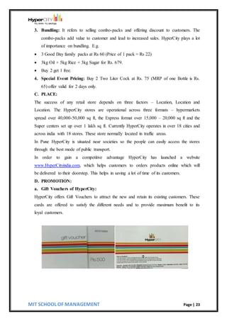 MIT SCHOOL OF MANAGEMENT Page | 23
3. Bundling: It refers to selling combo-packs and offering discount to customers. The
combo-packs add value to customer and lead to increased sales. HyperCity plays a lot
of importance on bundling. E.g.
 3 Good Day family packs at Rs 60 (Price of 1 pack = Rs 22)
 3kg Oil + 5kg Rice + 3kg Sugar for Rs. 679.
 Buy 2 get 1 free.
4. Special Event Pricing: Buy 2 Two Liter Cock at Rs. 75 (MRP of one Bottle is Rs.
65) offer valid for 2 days only.
C. PLACE:
The success of any retail store depends on three factors – Location, Location and
Location. The HyperCity stores are operational across three formats – hypermarkets
spread over 40,000-50,000 sq ft, the Express format over 15,000 – 20,000 sq ft and the
Super centers set up over 1 lakh sq ft. Currently HyperCity operates in over 18 cities and
across india with 18 stores. These store normally located in traffic areas.
In Pune HyperCity is situated near societies so the people can easily access the stores
through the best mode of public transport.
In order to gain a competitive advantage HyperCity has launched a website
www.HyperCityindia.com, which helps customers to orders products online which will
be delivered to their doorstep. This helps in saving a lot of time of its customers.
D. PROMOTION:
a. Gift Vouchers of HyperCity:
HyperCity offers Gift Vouchers to attract the new and retain its existing customers. These
cards are offered to satisfy the different needs and to provide maximum benefit to its
loyal customers.
 