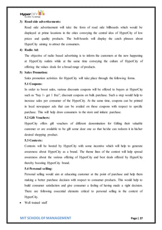 MIT SCHOOL OF MANAGEMENT Page | 27
3) Road side advertisements:
Road side advertisement will take the form of road side billboards which would be
displayed at prime locations in the cities conveying the central idea of HyperCity of low
prices and quality products. The boll-boards will display the catch phrases about
HyperCity aiming to attract the consumers.
4) Radio Ad:
The objective of radio based advertising is to inform the customers at the new happening
at HyperCity outlets while at the same time conveying the culture of HyperCity of
offering the values deals for a broad range of products.
5) Sales Promotion:
Sales promotion activities for HyperCity will take place through the following forms.
5.1 Coupons:
In order to boost sales, various discounts coupons will be offered to buyers at HyperCity
such as “buy 1- get 1 free”, discount coupons on bulk purchase. Such a step would help to
increase sales per consumer of the HyperCity. At the same time, coupons can be printed
in local newspaper ads that can be availed on these coupons with respect to sprcific
purchase. This will help draw consumers to the store and initiate purchase.
5.2 Gift Vouchers:
HyperCity offers gift vouchers of different denomination for Gifting their valuable
customer or are available to be gift some dear one so that he/she can redeem it in his/her
desired shopping product.
5.3 Contests:
Contests will be hosted by HyperCity with some incentive which will help to generate
awareness about HyperCity as a brand. The theme lines of the contest will help spread
awareness about the various offering of HyperCity and best deals offered by HyperCity
thereby boosting HyperCity brand.
5.4 Personal selling:
Personal selling would aim at educating customer at the point of purchase and help them
making a better purchase decision with respect to consumer products. This would help to
build consumer satisfaction and give consumer a feeling of having made a right decision.
There are following essecntial elements critical to personal selling in the context of
HyperCity.
 Well trained staff
 