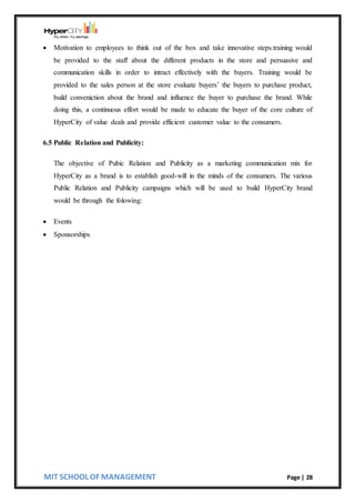 MIT SCHOOL OF MANAGEMENT Page | 28
 Motivation to employees to think out of the box and take innovative steps.training would
be provided to the staff about the different products in the store and persuasive and
communication skills in order to intract effectively with the buyers. Training would be
provided to the sales person at the store evaluate buyers’ the buyers to purchase product,
build conveniction about the brand and influence the buyer to purchase the brand. While
doing this, a continuous effort would be made to educate the buyer of the core culture of
HyperCity of value deals and provide efficient customer value to the consumers.
6.5 Public Relation and Publicity:
The objective of Pubic Relation and Publicity as a marketing communication mix for
HyperCity as a brand is to establish good-will in the minds of the consumers. The various
Public Relation and Publicity campaigns which will be used to build HyperCity brand
would be through the folowing:
 Events
 Sponsorships
 