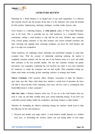 MIT SCHOOL OF MANAGEMENT Page | 29
LITRETURE REVIEW
Marketing for a Retail Business is an integral part of any retail organization. It is believed
that customer doesn’t buy the product all the time; it is the marketers who create the demand
for their product. Implementing marketing techniques can help retailer increase sales.
Every business is a marketing business, as John jantsch, author of “Duct Tape Marketing”,
says in his book. This is especially true for retail businesses. In a competitive business
environment, starting a retail business is only half the job done. Retailers must constantly
work toward getting customers to buy their products and convert potential customers into
sales. Knowing and applying basic marketing techniques can boost the retail business and
give it an edge over competition.
Today businesses are employing various marketing and promotional strategies to retain their
consumer base. With the concept of relationship marketing surfacing, the market is
completely consumer oriented, and the sole aim of any business today is to serve and satisfy
their customers in the best possible manner. The fact that consumer retention has gained
precedence over acquisition, considering the cost involved, has made it even more important
for businesses to satisfy the consumers and win their loyalty. With competition hotting up,
Indian retail chains are beefing up their marketing activities to recharge their brands.
Gibson Vedamani, Chief executive officer, Retailers Association of India, the Industry’s
apex body says that “Since retail chains have attained a certain level of operation, the focus
will shift to above-the-line (ATL) marketing. Each store will now want to communicate their
brand differentiation to their consumers.”
Julie-Ann Amos a freelance business writer says “If you are in the retail business then you
need to wake up and think carefully about your current marketing strategy. If you don’t you
could find yourself trailing behind the competition and losing business to other retailers.”
Therefore for formulating the effective marketing strategy the marketer should keep in mind
the following for the retail businesses:
1. Research and identify your target market. A retail business usually depends on a defined
local area, so determining the location, market size and buying habits of your target
 