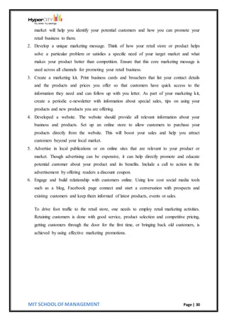 MIT SCHOOL OF MANAGEMENT Page | 30
market will help you identify your potential customers and how you can promote your
retail business to them.
2. Develop a unique marketing message. Think of how your retail store or product helps
solve a particular problem or satisfies a specific need of your target market and what
makes your product better than competition. Ensure that this core marketing message is
used across all channels for promoting your retail business.
3. Create a marketing kit. Print business cards and broachers that list your contact details
and the products and prices you offer so that customers have quick access to the
information they need and can follow up with you letter. As part of your marketing kit,
create a periodic e-newsletter with information about special sales, tips on using your
products and new products you are offering.
4. Developed a website. The website should provide all relevant information about your
business and products. Set up an online store to allow customers to purchase your
products directly from the website. This will boost your sales and help you attract
customers beyond your local market.
5. Advertise in local publications or on online sites that are relevant to your product or
market. Though advertising can be expensive, it can help directly promote and educate
potential customer about your product and its benefits. Include a call to action in the
advertisement by offering readers a discount coupon.
6. Engage and build relationship with customers online. Using low cost social media tools
such as a blog, Facebook page connect and start a conversation with prospects and
existing customers and keep them informed of latest products, events or sales.
To drive foot traffic to the retail store, one needs to employ retail marketing activities.
Retaining customers is done with good service, product selection and competitive pricing,
getting customers through the door for the first time, or bringing back old customers, is
achieved by using effective marketing promotions.
 