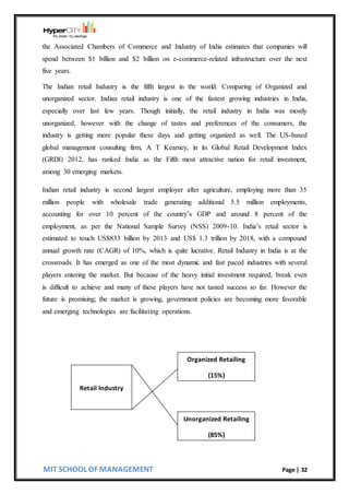MIT SCHOOL OF MANAGEMENT Page | 32
the Associated Chambers of Commerce and Industry of India estimates that companies will
spend between $1 billion and $2 billion on e-commerce-related infrastructure over the next
five years.
The Indian retail Industry is the fifth largest in the world. Comparing of Organized and
unorganized sector. Indian retail industry is one of the fastest growing industries in India,
especially over last few years. Though initially, the retail industry in India was mostly
unorganized, however with the change of tastes and preferences of the consumers, the
industry is getting more popular these days and getting organized as well. The US-based
global management consulting firm, A T Kearney, in its Global Retail Development Index
(GRDI) 2012, has ranked India as the Fifth most attractive nation for retail investment,
among 30 emerging markets.
Indian retail industry is second largest employer after agriculture, employing more than 35
million people with wholesale trade generating additional 5.5 million employments,
accounting for over 10 percent of the country’s GDP and around 8 percent of the
employment, as per the National Sample Survey (NSS) 2009-10. India’s retail sector is
estimated to touch US$833 billion by 2013 and US$ 1.3 trillion by 2018, with a compound
annual growth rate (CAGR) of 10%, which is quite lucrative. Retail Industry in India is at the
crossroads. It has emerged as one of the most dynamic and fast paced industries with several
players entering the market. But because of the heavy initial investment required, break even
is difficult to achieve and many of these players have not tasted success so far. However the
future is promising; the market is growing, government policies are becoming more favorable
and emerging technologies are facilitating operations.
Unorganized Retailing
(85%)
Organized Retailing
(15%)
Retail Industry
 