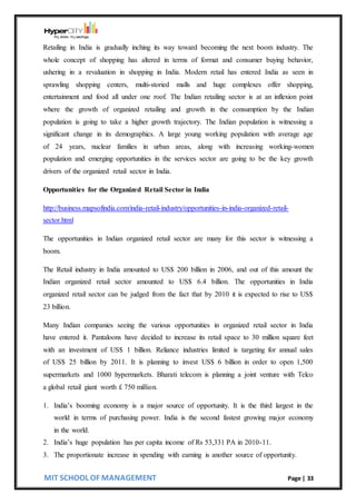MIT SCHOOL OF MANAGEMENT Page | 33
Retailing in India is gradually inching its way toward becoming the next boom industry. The
whole concept of shopping has altered in terms of format and consumer buying behavior,
ushering in a revaluation in shopping in India. Modern retail has entered India as seen in
sprawling shopping centers, multi-storied malls and huge complexes offer shopping,
entertainment and food all under one roof. The Indian retailing sector is at an inflexion point
where the growth of organized retailing and growth in the consumption by the Indian
population is going to take a higher growth trajectory. The Indian population is witnessing a
significant change in its demographics. A large young working population with average age
of 24 years, nuclear families in urban areas, along with increasing working-women
population and emerging opportunities in the services sector are going to be the key growth
drivers of the organized retail sector in India.
Opportunities for the Organized Retail Sector in India
http://business.mapsofindia.com/india-retail-industry/opportunities-in-india-organized-retail-
sector.html
The opportunities in Indian organized retail sector are many for this sector is witnessing a
boom.
The Retail industry in India amounted to US$ 200 billion in 2006, and out of this amount the
Indian organized retail sector amounted to US$ 6.4 billion. The opportunities in India
organized retail sector can be judged from the fact that by 2010 it is expected to rise to US$
23 billion.
Many Indian companies seeing the various opportunities in organized retail sector in India
have entered it. Pantaloons have decided to increase its retail space to 30 million square feet
with an investment of US$ 1 billion. Reliance industries limited is targeting for annual sales
of US$ 25 billion by 2011. It is planning to invest US$ 6 billion in order to open 1,500
supermarkets and 1000 hypermarkets. Bharati telecom is planning a joint venture with Telco
a global retail giant worth £ 750 million.
1. India’s booming economy is a major source of opportunity. It is the third largest in the
world in terms of purchasing power. India is the second fastest growing major economy
in the world.
2. India’s huge population has per capita income of Rs 53,331 PA in 2010-11.
3. The proportionate increase in spending with earning is another source of opportunity.
 