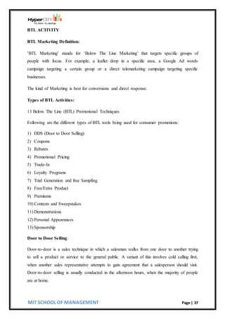 MIT SCHOOL OF MANAGEMENT Page | 37
BTL ACTIVITY
BTL Marketing Definition:
‘BTL Marketing’ stands for ‘Below The Line Marketing’ that targets specific groups of
people with focus. For example, a leaflet drop in a specific area, a Google Ad words
campaign targeting a certain group or a direct telemarketing campaign targeting specific
businesses.
The kind of Marketing is best for conversions and direct response.
Types of BTL Activities:
13 Below The Line (BTL) Promotional Techniques
Following are the different types of BTL tools being used for consumer promotions:
1) DDS (Door to Door Selling)
2) Coupons
3) Rebates
4) Promotional Pricing
5) Trade-In
6) Loyalty Programs
7) Trial Generation and free Sampling
8) Free/Extra Product
9) Premiums
10) Contests and Sweepstakes
11) Demonstrations
12) Personal Appearances
13) Sponsorship
Door to Door Selling:
Door-to-door is a sales technique in which a salesman walks from one door to another trying
to sell a product or service to the general public. A variant of this involves cold calling first,
when another sales representative attempts to gain agreement that a salesperson should visit.
Door-to-door selling is usually conducted in the afternoon hours, when the majority of people
are at home.
 