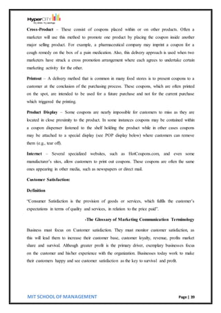 MIT SCHOOL OF MANAGEMENT Page | 39
Cross-Product – These consist of coupons placed within or on other products. Often a
marketer will use this method to promote one product by placing the coupon inside another
major selling product. For example, a pharmaceutical company may imprint a coupon for a
cough remedy on the box of a pain medication. Also, this delivery approach is used when two
marketers have struck a cross promotion arrangement where each agrees to undertake certain
marketing activity for the other.
Printout – A delivery method that is common in many food stores is to present coupons to a
customer at the conclusion of the purchasing process. These coupons, which are often printed
on the spot, are intended to be used for a future purchase and not for the current purchase
which triggered the printing.
Product Display – Some coupons are nearly impossible for customers to miss as they are
located in close proximity to the product. In some instances coupons may be contained within
a coupon dispenser fastened to the shelf holding the product while in other cases coupons
may be attached to a special display (see POP display below) where customers can remove
them (e.g., tear off).
Internet – Several specialized websites, such as HotCoupons.com, and even some
manufacturer’s sites, allow customers to print out coupons. These coupons are often the same
ones appearing in other media, such as newspapers or direct mail.
Customer Satisfaction:
Definition
“Consumer Satisfaction is the provision of goods or services, which fulfils the customer’s
expectations in terms of quality and services, in relation to the price paid”.
-The Glossary of Marketing Communication Terminology
Business must focus on Customer satisfaction. They must monitor customer satisfaction, as
this will lead them to increase their customer base, customer loyalty, revenue, profits market
share and survival. Although greater profit is the primary driver, exemplary businesses focus
on the customer and his/her experience with the organization. Businesses today work to make
their customers happy and see customer satisfaction as the key to survival and profit.
 