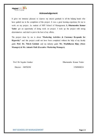 MIT SCHOOL OF MANAGEMENT Page | 4
Acknowledgement
It gives me immense pleasure to express my sincere gratitude to all the helping hands who
have guided me in the completion of this project. It was a great learning experience for me to
work on my project. As student of MIT School of Management; I, Dharmendra Kumar
Yadav got an opportunity of doing work on project. I took up the project with strong
determination and tried to put in the best of my efforts.
The project done by me is about “Marketing Activities & Customer Responds for
Hypercity” and this project could not have been completed without the help of my faculty
guide Prof. Dr. Nilesh Gokhale and my industry guide Mr. Murlidharan Bijoy (Store
Manager) & Mr. Ankush Patil (Executive Marketing Manager).
Prof. Dr. Sayalee Gankar Dharmendra Kumar Yadav
Director – MITSOM 15MMM034
 