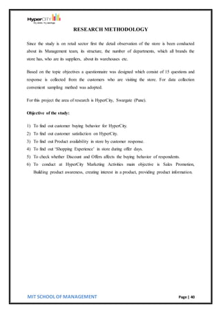 MIT SCHOOL OF MANAGEMENT Page | 40
RESEARCH METHODOLOGY
Since the study is on retail sector first the detail observation of the store is been conducted
about its Management team, its structure, the number of departments, which all brands the
store has, who are its suppliers, about its warehouses etc.
Based on the topic objectives a questionnaire was designed which consist of 15 questions and
response is collected from the customers who are visiting the store. For data collection
convenient sampling method was adopted.
For this project the area of research is HyperCity, Swargate (Pune).
Objective of the study:
1) To find out customer buying behavior for HyperCity.
2) To find out customer satisfaction on HyperCity.
3) To find out Product availability in store by customer response.
4) To find out ‘Shopping Experience’ in store during offer days.
5) To check whether Discount and Offers affects the buying behavior of respondents.
6) To conduct at HyperCity Marketing Activities main objective is Sales Promotion,
Building product awareness, creating interest in a product, providing product information.
 