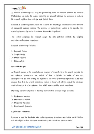 MIT SCHOOL OF MANAGEMENT Page | 41
A research Methodology is a way to systematically solve the research problem. In research
Methodology we study the various steps that are generally adopted by researcher in studying
his research problem along with the logic behind them.
Research in common parlance refers to a search for knowledge. Information is the lifeblood
of managerial decision making. The purpose of methodology section is to describe the
research procedure by which the relevant information is gathered.
This section comprises the research design, the data collection method, the sampling
procedures and analysis procedures.
Research Methodology includes:
 Research Design
 Sample Design
 Data Collection
 Data Analysis
Research Design:
A Research design is the overall plan or program of research. It is the general blueprint for
the collection, measurement and analysis of data. It includes an outline of what the
investigator will do form writing the hypothesis and their operational implications to be final
analysis data. It is the overall operational pattern or framework of the project that stipulates
what information is to be collected, from which sources and by which procedures.
Depending upon the objective of the study there are four research design available:
 Exploratory research
 Descriptive Research
 Diagnostic Research
 Experimental Research
Exploratory Research:
It means to gain the familiarity with a phenomenon or to achieve new insight into it. Studies
with this object in view are termed as exploratory or formularize research studies.
 