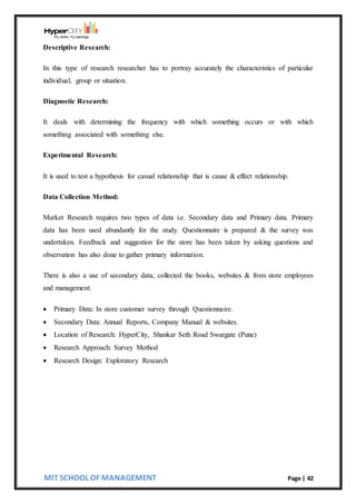 MIT SCHOOL OF MANAGEMENT Page | 42
Descriptive Research:
In this type of research researcher has to portray accurately the characteristics of particular
individual, group or situation.
Diagnostic Research:
It deals with determining the frequency with which something occurs or with which
something associated with something else.
Experimental Research:
It is used to test a hypothesis for casual relationship that is cause & effect relationship.
Data Collection Method:
Market Research requires two types of data i.e. Secondary data and Primary data. Primary
data has been used abundantly for the study. Questionnaire is prepared & the survey was
undertaken. Feedback and suggestion for the store has been taken by asking questions and
observation has also done to gather primary information.
There is also a use of secondary data, collected the books, websites & from store employees
and management.
 Primary Data: In store customer survey through Questionnaire.
 Secondary Data: Annual Reports, Company Manual & websites.
 Location of Research: HyperCity, Shankar Seth Road Swargate (Pune)
 Research Approach: Survey Method
 Research Design: Exploratory Research
 