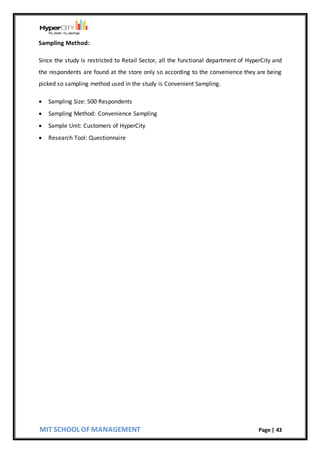 MIT SCHOOL OF MANAGEMENT Page | 43
Sampling Method:
Since the study is restricted to Retail Sector, all the functional department of HyperCity and
the respondents are found at the store only so according to the convenience they are being
picked so sampling method used in the study is Convenient Sampling.
 Sampling Size: 500 Respondents
 Sampling Method: Convenience Sampling
 Sample Unit: Customers of HyperCity
 Research Tool: Questionnaire
 