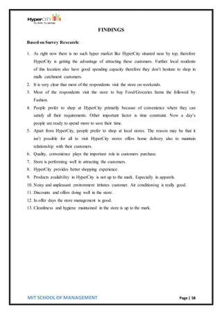 MIT SCHOOL OF MANAGEMENT Page | 58
FINDINGS
Based on Survey Research:
1. As right now there is no such hyper market like HyperCity situated near by top, therefore
HyperCity is getting the advantage of attracting these customers. Further local residents
of this location also have good spending capacity therefore they don’t hesitate to shop in
malls catchment customers.
2. It is very clear that most of the respondents visit the store on weekends.
3. Most of the respondents visit the store to buy Food/Groceries Items the followed by
Fashion.
4. People prefer to shop at HyperCity primarily because of convenience where they can
satisfy all their requirements. Other important factor is time constraint. Now a day’s
people are ready to spend more to save their time.
5. Apart from HyperCity, people prefer to shop at local stores. The reason may be that it
isn’t possible for all to visit HyperCity stores offers home delivery also to maintain
relationship with their customers.
6. Quality, convenience plays the important role in customers purchase.
7. Store is performing well in attracting the customers.
8. HyperCity provides better shopping experience.
9. Products availability in HyperCity is not up to the mark. Especially in apparels.
10. Noisy and unpleasant environment irritates customer. Air conditioning is really good.
11. Discounts and offers doing well in the store.
12. In offer days the store management is good.
13. Cleanliness and hygiene maintained in the store is up to the mark.
 