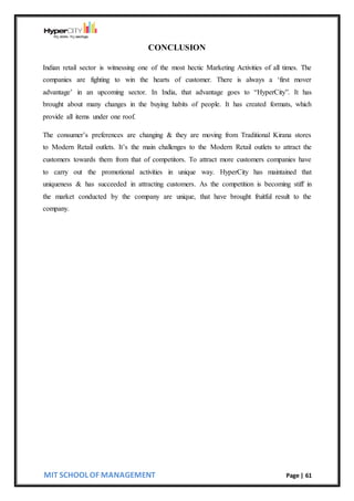 MIT SCHOOL OF MANAGEMENT Page | 61
CONCLUSION
Indian retail sector is witnessing one of the most hectic Marketing Activities of all times. The
companies are fighting to win the hearts of customer. There is always a ‘first mover
advantage’ in an upcoming sector. In India, that advantage goes to “HyperCity”. It has
brought about many changes in the buying habits of people. It has created formats, which
provide all items under one roof.
The consumer’s preferences are changing & they are moving from Traditional Kirana stores
to Modern Retail outlets. It’s the main challenges to the Modern Retail outlets to attract the
customers towards them from that of competitors. To attract more customers companies have
to carry out the promotional activities in unique way. HyperCity has maintained that
uniqueness & has succeeded in attracting customers. As the competition is becoming stiff in
the market conducted by the company are unique, that have brought fruitful result to the
company.
 