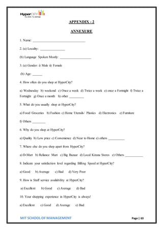 MIT SCHOOL OF MANAGEMENT Page | 63
APPENDIX - 2
ANNEXURE
1. Name: ________________________________
2. (a) Locality: _______________
(b) Language Spoken Mostly: ___________________
3. (a) Gender: i) Male ii) Female
(b) Age: ______
4. How often do you shop at HyperCity?
a) Wednesday b) weekend c) Once a week d) Twice a week e) once a Fortnight f) Twice a
Fortnight g) Once a month h) other _________
5. What do you usually shop at HyperCity?
a) Food/ Groceries b) Fashion c) Home Utensils/ Plastics d) Electronics e) Furniture
f) Others ________
6. Why do you shop at HyperCity?
a) Quality b) Low price c) Convenience d) Near to Home e) others __________
7. Where else do you shop apart from HyperCity?
a) D-Mart b) Reliance Mart c) Big Bazaar d) Local Kirana Stores e) Others ___________
8. Indicate your satisfaction level regarding Billing Speed at HyperCity?
a) Good b) Average c) Bad d) Very Poor
9. How is Staff service availability at HyperCity?
a) Excellent b) Good c) Average d) Bad
10. Your shopping experience in HyperCity is always!
a) Excellent c) Good d) Average e) Bad
 